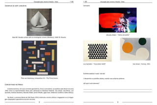 8 9
Educação para Jovens e Adultos - Artes Educação para Jovens e Adultos - Artes
Exemplos de arte concreta:
Max Bill. Double surface with six rectangular corners (Moebius), 1948-78. Granito.
Theo van Doesburg, Composition VII – The Three Graces
Concretismo no Brasil
O abstracionismo, em suas correntes geométrica, lírica e concretista, se espalhou pelo Brasil nos anos
1950. Entre os representantes desta arte, destacam-se Abraham Palatnik, Ivan Serpa, Loio-Pérsio, Luiz
Sacilotto, Antônio Bandeira, Manabu Mabe ,Tomie Ohtake, Lygia Clark, Valdemar Cordeiro e Hélio Oiticica.
No Brasil, a primeira Bienal de São Paulo (1951) estimulou muitos artistas a engajarem-se na lingua-
gem despojada e geométrica da arte concreta.
Exemplos:
Manabu Mabe – “Vento vermelho”
Luiz Sacilotto – “Concretion 5629” Ivan Serpa – Formas, 1951
Expressando suas ideias
1.Responda as questões abaixo, usando suas próprias palavras: 	
a)O que é arte abstrata?
_____________________________________________________________________________________
_____________________________________________________________________________________
 