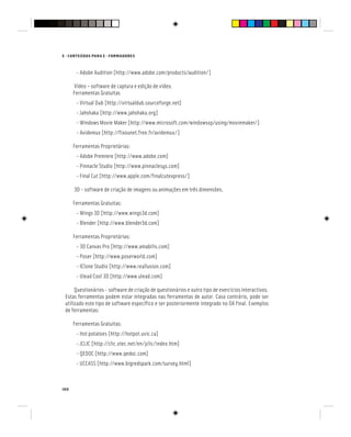 100
E - CONTEÚDOS PARA E - FORMADORES
- Adobe Audition [http://www.adobe.com/products/audition/]
Vídeo – software de captura e edição de vídeo.
Ferramentas Gratuitas
- Virtual Dub [http://virtualdub.sourceforge.net]
- Jahshaka [http://www.jahshaka.org]
- Windows Movie Maker [http://www.microsoft.com/windowsxp/using/moviemaker/]
- Avidemux [http://fixounet.free.fr/avidemux/]
Ferramentas Proprietárias:
- Adobe Premiere [http://www.adobe.com]
- Pinnacle Studio [http://www.pinnaclesys.com]
- Final Cut [http://www.apple.com/finalcutexpress/]
3D - software de criação de imagens ou animações em três dimensões.
Ferramentas Gratuitas:
- Wings 3D [http://www.wings3d.com]
- Blender [http://www.blender3d.com]
Ferramentas Proprietárias:
- 3D Canvas Pro [http://www.amabilis.com]
- Poser [http://www.poserworld.com]
- IClone Studio [http://www.reallusion.com]
- Ulead Cool 3D [http://www.ulead.com]
Questionários - software de criação de questionários e outro tipo de exercícios interactivos.
Estas ferramentas podem estar integradas nas ferramentas de autor. Caso contrário, pode ser
utilizado este tipo de software específico e ser posteriormente integrado no OA final. Exemplos
de ferramentas:
Ferramentas Gratuitas:
- Hot potatoes [http://hotpot.uvic.ca]
- JCLIC [http://clic.xtec.net/en/jclic/index.htm]
- QEDOC [http://www.qedoc.com]
- UCCASS [http://www.bigredspark.com/survey.html]
 