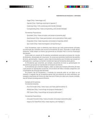 FERRAMENTAS DE CRIAÇÃO DE E - CONTEÚDOS
101
- Daypo [http://www.daypo.net]
- Aqurate [http://eduforge.org/projects/aqurate/]
- Zumerang [http://info.zoomerang.com] (versão limitada)
- Surveymonkey [http://www.surveymonkey.com] (versão limitada)
Ferramentas Proprietárias:
- Quizmaker [http://www.articulate.com/products/presenter.php]
- Questionmark [http://www.questionmark.com/us/perception/index.aspx]
- Respondus [http://www.respondus.com/products/respondus.shtml]
- Quiz rocket [http://www.learningware.com/quizfactory/]
Estas ferramentas criam os elementos mais básicos que serão posteriormente utilizados
na construção dos conteúdos com recurso às ferramentas de autor. Associado à criação destes
elementos, estão sempre os leitores que permitirão ao utilizador final a correcta visualização
dos mesmos.
Existe ainda um conjunto de ferramentas normalmente associado ao processo de criacção
de elementos, denominados de conversores. Os conversores permitem transformar documentos
de texto, apresentações, imagens e outros tipos de documentos para formatos que possam ser
utilizados em e-Learning e na Internet. Existem dois tipos de ferramentas deste género:
As ferramentas que convertem, por exemplo, documentos de texto ou apresentações em
documentos que possam ser reproduzidos em browsers da Internet.
As ferramentas que convertem imagens, vídeos ou áudio para formatos diferentes de modo
a que possam ser reproduzidos na Internet, em servidores de mídia e tornados compatíveis com
visualizadores de utilização mais difundida.
No primeiro tipo de ferramentas, o resultado da conversão pode ser um tópico ou um
elemento. O segundo tipo de ferramentas apenas lida com elementos de mídia individuais, por
exemplos convertendo um ficheiro de vídeo num outro ficheiro de vídeo com o mesmo conteúdo,
mas de formato tecnologicamente diferente.
Exemplos de ferramentas:
Ferramentas Gratuitas:
- Riva FLV Encoder [http://www.rivavx.com/index.php?encoder&L=3]
- MediaCoder [http://sourceforge.net/projects/mediacoder/]
- PDF Creator [http://sourceforge.net/projects/pdfcreator/]
Ferramentas Proprietárias:
- Articulate Presenter [http://www.articulate.com/products/presenter.php]
- Impatica for PowerPoint [http://www.impatica.com/imp4ppt/]
 