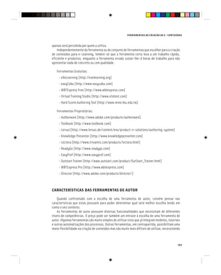 FERRAMENTAS DE CRIAÇÃO DE E - CONTEÚDOS
103
apenas será percebida por quem a utiliza.
Independentemente da ferramenta ou do conjunto de ferramentas que escolher para a criação
de conteúdos para e-Learning, lembre-se que a ferramenta certa leva a um trabalho rápido,
eficiente e produtivo, enquanto a ferramenta errada custar-lhe-á horas de trabalho para não
apresentar nada de concreto ou com qualidade.
Ferramentas Gratuitas:
- eXeLearning [http://exelearning.org]
- easyCobu [http://www.easycobu.com]
- WBTExpress Free [http://www.wbtexpress.com]
- Virtual Training Studio [http://www.vtshost.com]
- Hard Scorm Authoring Tool [http://www.mine.tku.edu.tw]
Ferramentas Proprietárias:
- Authorware [http://www.adobe.com/products/authorware]
- Toolbook [http://www.toolbook.com]
- Lersus [http://www.lersus.de/content/enu/product-n-solutions/authoring-system]
- Knowledge Presenter [http://www.knowledgepresenter.com]
- Lectora [http://www.trivantis.com/products/lectora.html]
- ReadyGo [http://www.readygo.com]
- EasyProf [http://www.easyprof.com]
- Outstart Trainer [http://www.outstart.com/product/OutStart_Trainer.html]
- WBTExpress Pro [http://www.wbtexpress.com]
- Director [http://www.adobe.com/products/director/]
CARACTERÍSTICAS DAS FERRAMENTAS DE AUTOR
Quando confrontado com a escolha de uma ferramenta de autor, convém pensar nas
características que estas possuem para poder determinar qual será melhor escolha tendo em
conta o seu contexto.
As ferramentas de autor possuem diversas funcionalidades que necessitam de diferentes
níveis de competências. O preço pode ser também um entrave à escolha de uma ferramenta de
autor. Algumas ferramentas são muito simples de utilizar visto que já integram modelos, tutoriais
e outras automatizações dos processos. Outras ferramentas, em contrapartida, possibilitam uma
maior flexibilidade na criação de conteúdos mas são muito mais difíceis de utilizar, necessitando
 