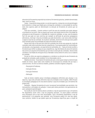 FERRAMENTAS DE CRIAÇÃO DE E - CONTEÚDOS
105
alternativaàsferramentasproprietáriasexistemasferramentasgratuitas,tambémdenominadas
open-source ou livres.
Tempo – A questão do tempo prende-se com dois aspectos; o tempo da curva de aprendizagem
da ferramenta e o tempo que dispõe para a entrega dos conteúdos e a necessidade de conciliar
estes dois aspectos pode ser determinante na selecção da ferramenta de autoria que vai
adoptar.
Autor dos conteúdos – Convém conhecer o perfil do autor de conteúdos para poder adequar
a ferramenta ao seu perfil. Não se esqueça que existe uma relação directa entre a facilidade de
utilização de uma ferramenta e a liberdade de criação de conteúdos, ou seja, uma ferramenta
fácil de usar pode ser mais restritiva por exemplo na definição de percursos pedagógicos
alternativos, restringir o tipo de actividades que pode desenvolver, e por vezes ainda restringir
o aspecto visual do seu conteúdo. Ao visualizar conteúdos, deverá ter em conta que estes podem
estar limitados pelas funcionalidades da própria ferramenta de autor.
Muitas vezes não se fala num único autor de conteúdos mas sim de uma equipa de criação de
conteúdos onde estão envolvidas diversas competências. Essa equipa poderá ser constituída por
um educador, um programador, um especialista em multimédia, etc... Cada um terá de escolher a
ferramenta que melhor se adequa às suas competências, logo não falamos de uma só ferramenta
mas sim de um conjunto de ferramentas que servirão à construção dos conteúdos. Deverá então
considerar a facilidade de utilização versus a liberdade criativa tendo em conta o ou os criadores
de conteúdo.
No que se refere aos aspectos pedagógicos a considerar na selecção de uma ferramenta da
produção de conteúdos, pode considerar-se os relacionados com os:
Modelosdeensino–Associadoàsferramentasdeautor,existequasesempreumdeterminado
modelo de ensino. Quase todos estes modelos de estruturação de conteúdo têm por base o
construtivismo. De entre os diversos modelos, podemos considerar algumas categorias:
- Resolução de Problemas
- Instrução Directa
- Instrução Elementar
- Motivação
Cada um destes modelos possui estratégias pedagógicas diferentes para alcançar o seu
objectivo, logo serão utilizados diferentes tipos de actividades (Lima & Capitão, 2003) Perante
as estratégias pedagógicas em vista deverá analisar o tipo de actividades que a ferramenta lhe
proporciona.
Avaliação – Algumas ferramentas de autor incorporam funcionalidades que permitem criar
instrumentos e actividades de avaliação. A maior parte delas permitem criar questionários de
auto-avaliação da aprendizagem.
Na escolha de uma ferramenta deverá considerar o tipo de questionários que a ferramenta
lhe disponibiliza assim como o tipo de perguntas possíveis. Só assim poderá confrontar
essa informação com as suas reais necessidades. Caso a ferramenta disponibilize o tipo de
questionários e de perguntas que pretende, essa ferramenta poderá ser uma boa opção,
caso contrário, lembre-se que poderá optar por ferramentas específicas para a criação de
 