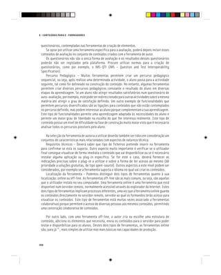 106
E - CONTEÚDOS PARA E - FORMADORES
questionários, contempladas nas ferramentas de criação de elementos.
Se optar por utilizar uma ferramenta específica para a avaliação, poderá depois incluir esses
conteúdos de avaliação no conjunto de conteúdos criados com a ferramenta de autor.
Os questionários não são a única forma de avaliação e os resultados desses questionários
poderão não ser registados pela plataforma. Procure utilizar normas para a criação de
questionários, como por exemplo, o IMS-QTI (IMS – Question and Test Interoperability
Specification).
Percurso Pedagógico – Muitas ferramentas permitem criar um percurso pedagógico
sequencial, ou seja, após realizar uma determinada actividade, o aluno passa para a actividade
seguinte, tal como foi delineado na construção do conteúdo. No entanto, algumas ferramentas
permitem criar diversos percursos pedagógicos consoante o resultado do aluno em diversas
etapas da aprendizagem. Se um aluno não atingir resultados satisfatórios num questionário de
auto-avaliação,porexemplo,estepodeserredireccionadoparaoutrasactividadessobreamesma
matéria até atingir o grau de satisfação definido. Um outro exemplo de funcionalidades que
permitem percursos diversificados são as ligações para conteúdos que não estão contemplados
no percurso definido, mas podem interessar ao aluno porque complementam a sua aprendizagem.
Este tipo de funcionalidades permite uma aprendizagem adaptada às necessidades do aluno e
permite um maior grau de liberdade na escolha do que lhe interessa realmente. Este tipo de
conteúdopossuiumníveldedificuldadenafasedeconstruçãomuitomaiorvistoqueénecessário
analisar todos os percursos possíveis pelo aluno.
Na selecção da ferramenta de autoria a utilizar deverão também ser tidos em consideração um
conjuntos de características mais relacionadas com aspectos de natureza técnica:
Requisitos técnicos – Deverá saber que tipo de ficheiros pretende inserir na ferramenta
para confirmar se esta os suporta. Outro aspecto muito importante é verificar se o utilizador
final consegue visualizar de forma imediata o conteúdo que vai disponibilizar ou se é necessário
instalar alguma aplicação ou plug-in específico. Se for este o caso, deverá fornecer as
indicações precisas sobre o plug-in a utilizar e sobre a forma de ter acesso ao mesmo (dê
prioridade a soluções gratuitas, de tipo open-source). Outros aspectos a este nível podem ser
considerados, por exemplo se a ferramenta suporta o idioma no qual vai criar os conteúdos.
Localização da ferramenta – Podemos distinguir dois tipos de ferramentas quanto à sua
localização: online ou off-line. As ferramentas off-line são as mais comuns, ou seja, são aquelas
que o utilizador instala no seu computador. Uma ferramenta online é uma ferramenta que está
disponível num servidor remoto, normalmente acessível através do explorador da Internet. Estes
doistiposdeferramentasimplicamprocessosdiferentes,umavezqueaferramentaonlineguarda
os conteúdos directamente no servidor remoto, servidor ao qual os formandos terão acesso para
visualizar os conteúdos. Este tipo de ferramentas está muitas vezes associado a ferramentas
colaborativas porque permitem o acesso de diversas pessoas aos mesmos conteúdos, permitindo
uma construção colaborativa de conteúdos.
Por outro lado, com uma ferramenta off-line, o autor cria ou escolhe uma estrutura de
conteúdo, adiciona os elementos que necessita, envia os conteúdos para o servidor para poder
testar e disponibilizar para os alunos. Destes dois tipos de ferramentas, as ferramentas online
são, para já [6]
, mais simples de utilizar mas mais básicas nas capacidades de produção.
 