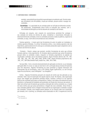 108
E - CONTEÚDOS PARA E - FORMADORES
exemplo, numa plataforma de gestão da aprendizagem em ambiente web. Permite ainda
que utilizadores com dificuldades, visuais por exemplo, possam aceder e navegar nos
conteúdos.
Durabilidade – é a capacidade de um conteúdo poder ser utilizado em diferentes versões
das plataformas, acompanhando dessa forma as evoluções dos sistemas, sem a
necessidade de alterações ao nível do desenho do conteúdo ou do formato.
Utilizadas em conjunto, este conjunto de características permitem-lhe: proteger o
seu conteúdo em termos de direitos de autor; rentabilizar o investimento efectuado no
desenvolvimento dos conteúdos; tornar os conteúdos acessíveis a todos os públicos, organizar os
conteúdos, ou seja, criam valor acrescentado aos seus conteúdos.
Sistema operativo – A maior parte das ferramentas de autor só podem ser instaladas no
sistema operativo Windows. Se utilizar ferramentas online, o seu sistema operativo não tem
importância, apenas deverá ter em conta que os conteúdos produzidos sejam compatíveis com os
browsers da Internet de cada um.
-Formatos – Deverá, sempre que possível, escolher ferramentas de autor que utilizem
formatos abertos e não proprietários. Os formatos abertos permitem que outras ferramentas
possam editar os conteúdos criados, enquanto os formatos proprietários só poderão ser
visualizados e editados com as ferramentas próprias. Alguns formatos abertos são: TXT, .PDF,
.ODF, .PNG, .SVG, .JPG, .OGG, .MP3, HTML, XHTML e XML. Alguns formatos proprietários são:
.DOC, .PPT, .SWF (Macromedia Flash), Adobe Flex, .WAV, .AVI e .MOV.
Serviços Web – Com o crescente desenvolvimento de aplicações na Internet, ou as chamadas
aplicações Web 2.0, torna-se cada vez mais fácil e útil a utilização dessas mesmas ferramentas
para fins educativos. Algumas ferramentas de autor permitem já alguma interacção com
determinado tipo de tecnologias, como o RSS (Really Simple Syndication), ou com serviços
específicos da Internet, como a Wikipédia [7]
ou a Geogebra [8]
.
Estilos – Algumas ferramentas possuem um conjunto de estilos que são aplicados ao seu
conteúdo. Todo o tipo de exportação terá aquele aspecto visual. No entanto, cada organização
possui uma imagem que geralmente pretende manter, fazendo-a reflectir-se nos aspectos
gráficos dos conteúdos que produz ou disponibiliza. Todavia, nem todas as ferramentas de autor
permitem a configuração de templates personalizados em função dos interesses dos autores. O
ideal será utilizar uma ferramenta que permita a alteração dos estilos existentes ou a criação
de novos estilos para que possa personalizar a imagem dos seus conteúdos. Dessa forma, o
seus conteúdos poderão incluir a imagem institucional da sua organização e revelando a origem
dos conteúdos. Contudo, essa imagem deverá adequar-se ao contexto onde será visualizada,
por exemplo, em e-Learning, os conteúdos serão visualizados no LMS. O esquema de cores do
[7]
http://wikipedia.org
[8]
http://www.geogebra.org
 
