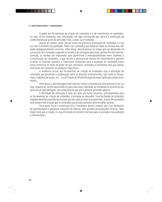 110
E - CONTEÚDOS PARA E - FORMADORES
O papel das ferramentas de criação de conteúdos é o de transformar os conteúdos,
ou seja, vários elementos com informação, em algo estruturado que servirá à construção de
conhecimento por parte do utilizador final, o aluno ou o formando.
Quanto às normas, estas são por vezes um entrave à construção de conteúdos e o seu
uso não é sinónimo de qualidade. Pode criar conteúdos que adoptam todas as normas mas não
estão pedagogicamente correctos. Além disso, deverá pensar no tempo que vai despender na
construção dos conteúdos segundo as normas e as vantagens que essas normas lhe vão retornar.
Contudo, as normas são importante para permitirem a interoperabilidade entre sistemas e
a reutilização de conteúdos, o que facilita o processo de retorno do investimento e permite
orientar os recursos humanos e financeiros existentes para a produção de conteúdos sobre
novas temáticas ao invés de poder ter que reproduzir conteúdos já existentes mas que apenas
funcionam em contextos tecnológicos específicos.
A tendência actual das ferramentas de criação de conteúdos visa a utilização de
conteúdos que permitam a colaboração entre os diversos intervenientes, tais como os fóruns,
chats,trabalhosdegrupo,etc…eautilizaçãodediferentestiposdeexportaçãoparadispositivos
móveis.
Além disso, a aprendizagem está cada vez menos orientada por uma estrutura fixa, ou
seja, sequencial, existe uma tendência para uma maior liberdade do formando na escolha do seu
percurso de aprendizagem, nas competências que ele realmente pretende adquirir.
A facilidade de utilização é cada vez mais um factor atractivo, principalmente para
as ferramentas de criação de conteúdos orientadas ao educador. Essa facilidade de utilização
engloba também aquestãodas normasque são cada vezmaistransparentes.O autor deconteúdos
nem sempre tem a noção que os conteúdos que produz possuem determinadas normas.
Para quem inicia a construção de e-Conteúdos deverá começar por criar elementos
de aprendizagem e pequenos conjuntos de tópicos, sem grandes preocupações técnicas. Mais
importante que a criação, é a sua utilização no contexto real para que se proceda à sua avaliação
e reformulação.
 