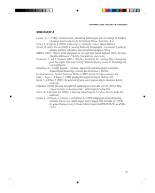 FERRAMENTAS DE CRIAÇÃO DE E - CONTEÚDOS
111
BIBLIOGRAFIA
Lauzon, A. C. (1997). Postmodernism, Interactive Technologies and the Design of Distance
Education. American Center for the Study of Distance Education , 6-21.
Lima, J. R., & Capitão, Z. (2003). e-Learning e e-Conteúdos. Lisboa: Centro Atlântico.
Horton, W. and K. Horton (2003). E-learning Tools and Technologies - A consumer’s guide for
trainers, teachers, educators, and instructional designers, Wiley.
UNESCO. (2007). “Report of the discussion on Free and Open Source Software (FOSS) for Open
Educational Resources.” de http://oerwiki.iiep-unesco.org.
Educational Resources.” de http://oerwiki.iiep-unesco.org.
Educational Resources.”
Thompson, K. and F. Yonekura (2005). “Practical Guidelines for Learning Object Granularity
form One Higher Education Setting.” Interdisciplinary Journal of Knowledge and
form One Higher Education Setting.” Interdisciplinary Journal of Knowledge and
form One Higher Education Setting.”
Learning Objects.
Rosenberg, M. J. (2006). Beyond E-Learning - Approaches and Technologies to Enhance
Organizational Knowledge, Learning and Performance: Pfeiffer.
Creative Commons. Creative Commons. Obtido em 2007, de http://creativecommons.org
Juran, J., Gryna, J., & Gryna, F. (1993). Quality Planning and Analysis. McGraw-Hill.
Bacon, S., & Dillon, T. (2007). The potential of open source approaches for education. Bristol:
Futurelab.
Robertson. (2003). Choosing the right CMS authoring tools. Retirado a 20-05-2007 de http:
//www.steptwo.com.au/papers/kmc_authoringtools/index.html.
Alcorn, W., & Partners, Inc. (2006). e-Learning: From Design to Execution, Excerto, ainda não
publicado.
Conole, G., Littlejohn, A., Falconer, I. and Jeffrey. A. (2005) Pedagogical review of learning
activities and use cases LADIE project report, August 2005. Retirado a 27/02/06
de: www.elframework.org/refmodels/ladie/ouputs/LADIE%20lit%20review%20v
15.doc
 