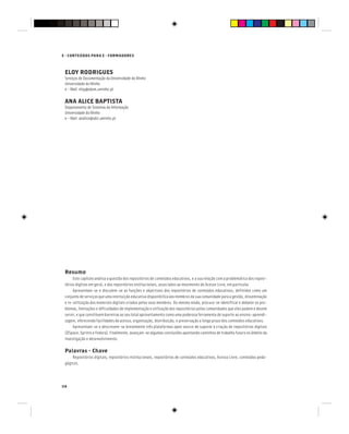 114
E - CONTEÚDOS PARA E - FORMADORES
Resumo
Este capítulo analisa a questão dos repositórios de conteúdos educativos, e a sua relação com a problemática dos reposi-
tórios digitais em geral, e dos repositórios institucionais, associados ao movimento de Acesso Livre, em particular.
Apresentam-se e discutem-se as funções e objectivos dos repositórios de conteúdos educativos, definidos como um
conjunto de serviços que uma instituição educativa disponibiliza aos membros da sua comunidade para a gestão, disseminação
e re-utilização dos materiais digitais criados pelos seus membros. Do mesmo modo, procura-se identificar e debater os pro-
blemas, limitações e dificuldades de implementação e utilização dos repositórios pelas comunidades que eles podem e devem
servir, e que constituem barreiras ao seu total aproveitamento como uma poderosa ferramenta de suporte ao ensino-aprendi-
zagem, oferecendo facilidades de acesso, organização, distribuição, e preservação a longo prazo dos conteúdos educativos.
Apresentam-se e descrevem-se brevemente três plataformas open source de suporte à criação de repositórios digitais
(DSpace, Eprints e Fedora). Finalmente, avançam-se algumas conclusões apontando caminhos de trabalho futuro no âmbito da
investigação e desenvolvimento.
Palavras - Chave
Repositórios digitais, repositórios institucionais, repositórios de conteúdos educativos, Acesso Livre, conteúdos peda-
gógicos.
ELOY RODRIGUES
Serviços de Documentação da Universidade do Minho
Universidade do Minho
e - Mail: eloy@sdum.uminho.pt
ANA ALICE BAPTISTA
Departamento de Sistemas de Informação
Universidade do Minho
e - Mail: analice@sdsi.uminho.pt
 