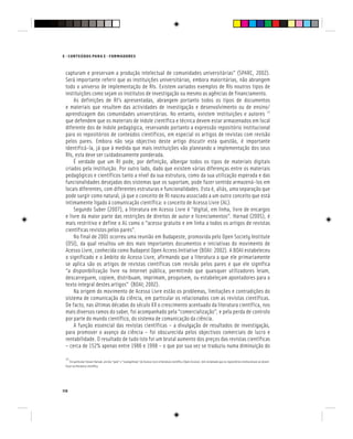 116
E - CONTEÚDOS PARA E - FORMADORES
capturam e preservam a produção intelectual de comunidades universitárias” (SPARC, 2002).
Será importante referir que as instituições universitárias, embora maioritárias, não abrangem
todo o universo de implementação de RIs. Existem variados exemplos de RIs noutros tipos de
instituições como sejam os institutos de investigação ou mesmo as agências de financiamento.
As definições de RI’s apresentadas, abrangem portanto todos os tipos de documentos
e materiais que resultem das actividades de investigação e desenvolvimento ou de ensino/
aprendizagem das comunidades universitárias. No entanto, existem instituições e autores [2]
que defendem que os materiais de índole científica e técnica devem estar armazenados em local
diferente dos de índole pedagógica, reservando portanto a expressão repositório institucional
para os repositórios de conteúdos científicos, em especial os artigos de revistas com revisão
pelos pares. Embora não seja objectivo deste artigo discutir esta questão, é importante
identificá-la, já que à medida que mais instituições vão planeando a implementação dos seus
RIs, esta deve ser cuidadosamente ponderada.
É verdade que um RI pode, por definição, albergar todos os tipos de materiais digitais
criados pela instituição. Por outro lado, dado que existem várias diferenças entre os materiais
pedagógicos e científicos tanto a nível da sua estrutura, como da sua utilização esperada e das
funcionalidades desejadas dos sistemas que os suportam, pode fazer sentido armazená-los em
locais diferentes, com diferentes estruturas e funcionalidades. Esta é, aliás, uma separação que
pode surgir como natural, já que o conceito de RI nasceu associado a um outro conceito que está
intimamente ligado à comunicação científica: o conceito de Acesso Livre (AL).
Segundo Suber (2007), a literatura em Acesso Livre é “digital, em linha, livre de encargos
e livre da maior parte das restrições de direitos de autor e licenciamentos”. Harnad (2005), é
mais restritivo e define o AL como o “acesso gratuito e em linha a todos os artigos de revistas
científicas revistos pelos pares”.
No final de 2001 ocorreu uma reunião em Budapeste, promovida pelo Open Society Institute
(OSI), da qual resultou um dos mais importantes documentos e iniciativas do movimento de
Acesso Livre, conhecida como Budapest Open Access Initiative (BOAI: 2002). A BOAI estabeleceu
o significado e o âmbito do Acesso Livre, afirmando que a literatura a que ele primariamente
se aplica são os artigos de revistas científicas com revisão pelos pares e que ele significa
“a disponibilização livre na Internet pública, permitindo que quaisquer utilizadores leiam,
descarreguem, copiem, distribuam, imprimam, pesquisem, ou estabeleçam apontadores para o
texto integral destes artigos” (BOAI; 2002).
Na origem do movimento de Acesso Livre estão os problemas, limitações e contradições do
sistema de comunicação da ciência, em particular os relacionados com as revistas científicas.
De facto, nas últimas décadas do século XX o crescimento acentuado da literatura científica, nos
mais diversos ramos do saber, foi acompanhado pela “comercialização”, e pela perda de controlo
por parte do mundo científico, do sistema de comunicação da ciência.
A função essencial das revistas científicas – a divulgação de resultados de investigação,
para promover o avanço da ciência – foi obscurecida pelos objectivos comerciais de lucro e
rentabilidade. O resultado de tudo isto foi um brutal aumento dos preços das revistas científicas
– cerca de 152% apenas entre 1986 e 1998 – o que por sua vez se traduziu numa diminuição do
[2]
Em particular Stevan Harnad, um dos “pais” e “evangelistas” do Acesso Livre à literatura científica (Open Access), tem reclamado que os repositórios institucionais se devem
focar na literatura científica.
 