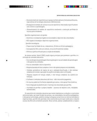 REPOSITÓRIOS DE CONTEÚDOS EDUCATIVOS
119
• Desenvolvimento de repositórios por equipas multidisciplinares (incluindo professores,
especialistas em tecnologias educativas e bibliotecários);
• Divulgação de exemplos de sucesso no uso de repositórios relacionados especificamente
com o ensino e a aprendizagem;
• Desenvolvimento de modelos de repositórios envolvendo a construção partilhada de
recursos pelos estudantes;
Questões organizacionais e de gestão:
• Incentivos e recompensas ligados às necessidades e objectivos das comunidades;
• RCEs ligados à estratégia e objectivos organizacionais.
Questões tecnológicas:
• Proporcionar facilidade de uso, compromisso, eficiência e eficácia pedagógica;
• Concepção dos RCEs como um contexto, em vez de ferramentas isoladas
• Políticas e práticas eficazes para a criação de metadados.
No mesmo sentido, Dalziel (2005) propôs alguns princípios para promover a partilha e re-
utilização de conteúdos educativos:
•Foconosdesignsdeaprendizagem(learningdesigns)enasactividadesdeaprendizagem
e não apenas nos conteúdos;
• Foco na comunidade e não no repositório;
• Pesquisa baseada em texto completo e livre e não apenas pesquisa nos metadados;
• Sistemas automáticos de registo de uso e avaliação/classificação, e não sistemas
complexos de revisão e aprovação (ou ausência de dados sobre a utilização);
• Pequeno conjunto de licenças simples, e não licenças complexas (ou ausência de
licenças);
• O software e conteúdos educativos são livres – não é necessário pagamento;
• Os recursos podem ser facilmente adaptados por outros, e não apenas fixos/estáticos;
• Forte integração da plataforma de e-learning e da comunidade para partilha;
• Facilidade de partilhar o próprio trabalho – processo de depósito curto, metadados
automatizados.
Os repositórios de conteúdos educativos que tentem implementar as soluções e os princípios
atrás enunciados, que sejam focados nas pessoas, nas comunidades e nas práticas pedagógicas,
e não apenas na tecnologia, poderão conseguir ultrapassar as barreiras e as inércias individuais e
organizacionais, que têm sido apontadas como constituindo as principais razões para o reduzido
sucesso dos RCEs até ao momento presente. Nesse sentido, planear cuidadosamente a criação e
 
