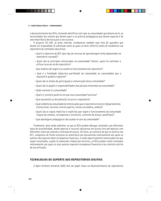 120
E - CONTEÚDOS PARA E - FORMADORES
o desenvolvimento dos RCEs, tentando identificar com rigor as comunidades que devem servir, as
necessidades dos utentes que devem suprir e as práticas pedagógicas que devem suportar é de
uma importância decisiva para o seu sucesso.
O projecto CD-LOR, já atrás referido, estabeleceu também uma lista de questões que
devem ser respondidas (e sobretudo sobre as quais se deve reflectir) antes de estabelecer um
repositório de conteúdos educativos:
• Qual é o objectivo do RCE (que tipo de recursos de aprendizagem serão depositados no
repositório e porquê)?
• Quem são os principais interessados na comunidade? Destes, quem irá contribuir e
utilizar recursos no/do repositório?
• Que modelos de negócio se usarão no funcionamento do repositório?
• Qual é a finalidade (objectivo partilhado) da comunidade ou comunidades que o
repositório ajudará a suportar?
• Quais são os modos de participação e comunicação nessa comunidade?
• Quais são os papéis e responsabilidades das pessoas envolvidas na comunidade?
• Quão coerente é a comunidade?
• Qual é o contexto genérico em que essa comunidade funciona?
• Que assunto(s) ou disciplina(s) irá servir o repositório?
•Qualoâmbitodacomunidadedeinteressadosqueorepositórioiráservir(departamental,
institucional, nacional, ensino superior, ensino secundário, ambos)?
• Quais são as regras implícitas e explícitas que regem o funcionamento da comunidade
(regras de conduta, recompensas e incentivos, controlos de acesso, workflows)?
• Que abordagens pedagógicas são usadas no seio da comunidade?
Finalmente, deve ainda sublinhar-se que os RCEs podem albergar conteúdos com diferentes
tipos de acessibilidade, desde objectos e recursos educativos em acesso livre até objectos com
diferentes níveis de controlo e restrição de acesso. De facto, ao contrário do que se verifica nos
RI’s, compostos de forma exclusiva ou maioritária por documentos relativamente aos quais os
autores não esperam obter recompensa financeira, e estão objectivamente interessados em que
sejam consultados, usados (e sobretudo citados) por terceiros, os RCEs podem conter conteúdos
relativamente aos quais os seus autores esperem recompensa financeira e/ou controlo restrito
da sua utilização.
TECNOLOGIAS DE SUPORTE AOS REPOSITÓRIOS DIGITAIS
A Open Archives Initiative (OAI) tem um papel chave no desenvolvimento de repositórios
 
