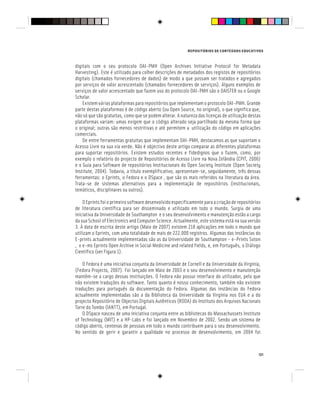 REPOSITÓRIOS DE CONTEÚDOS EDUCATIVOS
121
digitais com o seu protocolo OAI-PMH (Open Archives Initiative Protocol for Metadata
Harvesting). Este é utilizado para colher descrições de metadados dos registos de repositórios
digitais (chamados fornecedores de dados) de modo a que possam ser tratados e agregados
por serviços de valor acrescentado (chamados fornecedores de serviços). Alguns exemplos de
serviços de valor acrescentado que fazem uso do protocolo OAI-PMH são o OAISTER ou o Google
Scholar.
Existem várias plataformas para repositórios que implementam o protocolo OAI-PMH. Grande
parte destas plataformas é de código aberto (ou Open Source, no original), o que significa que,
não só que são gratuitas, como que se podem alterar. A natureza das licenças de utilização destas
plataformas variam: umas exigem que o código alterado seja partilhado da mesma forma que
o original; outras são menos restritivas e até permitem a utilização do código em aplicações
comerciais.
De entre ferramentas gratuitas que implementam OAI-PMH, destacamos as que suportam o
Acesso Livre na sua via verde. Não é objectivo deste artigo comparar as diferentes plataformas
para suportar repositórios. Existem estudos recentes e fidedignos que o fazem, como, por
exemplo o relatório do projecto de Repositórios de Acesso Livre na Nova Zelândia (CPIT, 2006)
e o Guia para Software de repositórios Institucionais do Open Society Institute (Open Society
Institute, 2004). Todavia, a título exemplificativo, apresentam-se, seguidamente, três dessas
ferramentas: o Eprints, o Fedora e o DSpace , que são os mais referidos na literatura da área.
Trata-se de sistemas alternativos para a implementação de repositórios (institucionais,
temáticos, disciplinares ou outros).
O Eprints foi o primeiro software desenvolvido especificamente para a criação de repositórios
de literatura científica para ser disseminado e utilizado em todo o mundo. Surgiu de uma
iniciativa da Universidade de Southampton e o seu desenvolvimento e manutenção estão a cargo
da sua School of Electronics and Computer Science. Actualmente, este sistema está na sua versão
3. À data de escrita deste artigo (Maio de 2007) existem 218 aplicações em todo o mundo que
utilizam o Eprints, com uma totalidade de mais de 222.000 registros. Algumas das instâncias do
E-prints actualmente implementadas são as da Universidade de Southampton - e-Prints Soton
, o e-ms Eprints Open Archive in Social Medicine and related fields, e, em Português, o Diálogo
Científico (ver Figura 1).
O Fedora é uma iniciativa conjunta da Universidade de Cornell e da Universidade da Virgínia,
(Fedora Projecto, 2007). Foi lançado em Maio de 2003 e o seu desenvolvimento e manutenção
mantêm-se a cargo dessas instituições. O Fedora não possui interface do utilizador, pelo que
não existem traduções do software. Tanto quanto é nosso conhecimento, também não existem
traduções para português da documentação do Fedora. Algumas das instâncias do Fedora
actualmente implementadas são a da Biblioteca da Universidade da Virgínia nos EUA e a do
projecto Repositório de Objectos Digitais Autênticos (RODA) do Instituto dos Arquivos Nacionais
Torre do Tombo (IANTT), em Portugal.
O DSpace nasceu de uma iniciativa conjunta entre as bibliotecas do Massachussets Institute
of Technology (MIT) e a HP-Labs e foi lançado em Novembro de 2002. Sendo um sistema de
código aberto, centenas de pessoas em todo o mundo contribuem para o seu desenvolvimento.
No sentido de gerir e garantir a qualidade no processo de desenvolvimento, em 2004 foi
 