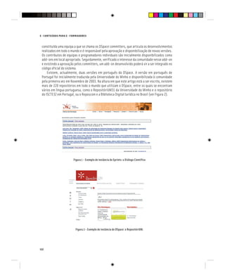 122
E - CONTEÚDOS PARA E - FORMADORES
constituída uma equipa a que se chama os DSpace committers, que articula os desenvolvimentos
realizados em todo o mundo e é responsável pela aprovação e disponibilização de novas versões.
Os contributos de equipas e programadores individuais são inicialmente disponibilizados como
add-ons em local apropriado. Seguidamente, verificado o interesse da comunidade nesse add-on
e existindo a aprovação pelos committers, um add-on desenvolvido poderá vir a ser integrado no
código oficial do sistema.
Existem, actualmente, duas versões em português do DSpace. A versão em português de
Portugal foi inicialmente traduzida pela Universidade do Minho e disponibilizada à comunidade
pela primeira vez em Novembro de 2003. Na altura em que este artigo está a ser escrito, existem
mais de 220 repositórios em todo o mundo que utilizam o DSpace, entre os quais se encontram
vários em língua portuguesa, como o RepositóriUM31 da Universidade do Minho e o repositório
do ISCTE32 em Portugal, ou o Reposcom e a Biblioteca Digital Jurídica no Brasil (ver Figura 2).
Figura 1 - Exemplo de instância do Eprints: o Diálogo Científico
Figura 2 - Exemplo de instância do DSpace: o RepositóriUM.
 
