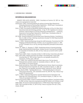 124
E - CONTEÚDOS PARA E - FORMADORES
REFERÊNCIAS BIBLIOGRÁFICAS
BUDAPEST OPEN ACCESS INITIATIVE (2002). Consultado em Fevereiro 28, 2007 em http:
//www.soros.org/openaccess/read.shtml
CDLOR project (2007). Structured guidelines for setting up Learning Object Repositories -
Community Dimensions of Learning Object Repositories - CDLOR Project. Consultado em
Maio 16, 2007 em http://academy.gcal.ac.uk/cd-lor/
Collis, B. (1995). The evolution of educational software productivity. In D.Ely, & B. Minor (Eds.),
Educational media and technology yearbook, 21 (pp. 76-97). Englewood, CO: Libraries
Unlimited, Citado em Report on Learning Communities and Repositories - - Community
Dimensions of Learning Object Repositories- CDLOR Project. Consultado em Maio 16,
2007 em http://academy.gcal.ac.uk/cd-lor/
CPIT (2006). Technical Evaluation of selected Open Source Repository Solutions. Consultado em
Maio, 16, 2007, em https://eduforge.org/docman/view.php/131/1062/Repository%20E
valuation%20Document.pdf
Dalziel, J. (2005). Sharing learning design through the LAMS Community. Presentation for CETIS
Pedagogy and Metadata Workshop, Setembro, 20. 20. Consultado em Janeiro 17, 2005,
em http://metadata.cetis.ac.uk/sig_meetings/OUSept2005/jamesdalziel.lamscommun
ity.ppt
Dobson, M., LeBlanc, D., Burgoyne, D. (2004). Transforming tensions in learning technology
design: Operationalising Activity Theory. Canadian Journal of Learning and Technology,
30. Consultado em Dezembro 20, 2005, em http://www.cjlt.ca/content/vol30.1/cjlt30-
1_art2.html
Fedora Project (2007). Fedora. Consultado em Maio 14, 2007 em http://www.fedora.info/about/
Hayes, Helen (1995). Helping universities and colleges. JISC Briefing Paper, August 2005.
Consultado Maio 14, 2007 em http://www.jisc.ac.uk/uploaded_documents/HE_
repositories_briefing_paper_2005.pdf
Harnad, S. (2005). Fast-Forward on the Green Road to Open Access: The Case Against
Mixing Up Green and Gold. Ariadne 42. Consultado em Maio 12, 2007, em http://
www.ariadne.ac.uk/issue42/harnad/
Heery, Rachel and Anderson, Sheila (2005). Digital Repositories Review. Report to accompany
JISC Digital Repositories Programme call, 2005. Consultado em Agosto, 21, 2006, em
http://www.jisc.ac.uk/uploaded_documents/digital-repositories-review-2005.pdf
Kyrillidou, Martha (1999). “Spending More for Less…”. ARL Bimonthly Report on Research
Library Issues and Actions, 204. Consultado em Abril 18, 2007 URL: http://www.arl.org/
newsltr/204/spending.html
Lynch, C. (2003). Institutional Repositories: Essential Infrastructure for Scholarship in the
Digital Age. ARL:A Bimonthly Report, 226. Consultado em Agosto, 23, 2006, em http:
//www.arl.org/newsltr/226/ir.html
Open Society Institute (2004). A Guide to Institutional Repository Software. Consultado em Maio
16, 2007, em http://www.soros.org/openaccess/pdf/OSI_Guide_to_IR_Software_v3.pdf
SPARC (2002). The Case for Institutional Repositories: A SPARC Position Paper. Washington:
The Case for Institutional Repositories: A SPARC Position Paper. Washington:
The Case for Institutional Repositories: A SPARC Position Paper
SPARC, 2002.Consultado em Maio, 14, 2007 em http://www.arl.org/sparc/bm~doc/ir_final_
release_102.pdf
 
