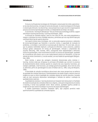 AVALIAÇÃO DA QUALIDADE EM CONTEÚDOS
131
Introdução
O recurso à utilização das tecnologias de informação e comunicação tem vindo a generalizar-
se nas mais diversas áreas, em especial na área da educação. As novas tecnologias de informação
e comunicação oferecem, nos dias de hoje, novas perspectivas no que concerne à organização de
processos de ensino/aprendizagem tornando-os independentes do tempo e do espaço.
O conceito de e-learning foi definido por “The use of electronic technology to deliver, support
and enhance teaching and learning” (Learning Technologies, 2003).
A utilização de conteúdos digitais, tanto on-line como off-line, tem vindo gradualmente a
integrar o quotidiano da nossa realidade educativa, permitindo que esta seja beneficiada pelo
contributo deste tipo de suporte educativo.
Com suporte nestas novas tecnologias, tem-se procurado organizar processos e ambientes
de ensino/aprendizagem que fomentem o raciocínio criativo, a capacidade de resolução de
problemas, a estratégia e a persistência na prossecução de objectivos. Por outro lado, uma vez
que os produtos multimédia implicam a utilização de diferentes canais sensoriais, podemos
alcançar ganhos substanciais em termos de aprendizagem, retenção e compreensão dos
assuntos (McCarthy, 1995; Azevedo, 1997), conseguindo maior adaptabilidade a diferentes
estilos de aprendizagem, maior envolvimento do aluno no processo de aprendizagem, igualdade
de circunstâncias para alunos com ou sem conhecimentos prévios de informática, ou seja um
método de ensino consistente e, à escala mundial, um novo modelo de aprendizagem (Kõnyves-
Tóth, 1995).
Neste sentido, e apesar das vantagens claramente demonstradas pelos sistemas e-
learning, teremos ainda que ultrapassar as principais dificuldades que ocorrem no processo
de desenvolvimento destes sistemas quando no conjunto dos seus requisitos funcionais, por
exemplo usabilidade, e não funcionais, por exemplo garantia de qualidade, não se tem em conta
os diferentes perfis de aprendizagem do aluno (Fredman and Liu, 1996; Liang and McQueen,
1999).
A diversidade de soluções tecnológicas educacionais abre novas perspectivas na melhoria
da qualidade dos sistemas educativos e simultaneamente vem dando origem a maiores níveis de
exigência no que se refere à qualidade dos conteúdos digitais de carácter educativo, tornando
cada vez mais necessário desenvolver metodologias e métodos de análise e avaliação da
qualidade destes materiais.
A qualidade dos sistemas e-learning não deverá ser intangível nem imensurável e a finalidade
do modelo de avaliação dos conteúdos didácticos e digitais, como parte integrante de um sistema
e-learning, é tornar essa qualidade visível. Neste contexto, qualidade significa atender às
exigências do novo cenário tecnológico no processo de ensino/aprendizagem.
O modelo Quantitative Evaluation Framework (QEF), aqui proposto permitirá medir
quantitativamente a qualidade dos conteúdos digitais.
 