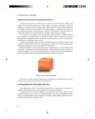 132
E - CONTEÚDOS PARA E - FORMADORES
O Modelo Quantitative Evaluation Framework
O modelo de avaliação de conteúdos digitais proposto (Escudeiro & Bidarra, 2006) neste
capítulo tem como base estruturante, na sua criação, os objectivos, princípios e acções de
engenharia de software (Pressman, 2001; Bates, 2000), relativos à criação e desenvolvimento
de modelos conceptuais para a avaliação de conteúdos digitais. A engenharia de software, na
sua vertente educacional, integra processos, métodos e ferramentas no desenvolvimento de
modelos de avaliação dos conteúdos educativos visando a melhoria da sua qualidade.
Este modelo de avaliação, poderá ser aplicado, genericamente, no desenvolvimento
dos conteúdos de sistemas digitais, no sentido de validar e avaliar, durante o seu ciclo de
desenvolvimento qualquer fase da sua construção, permitindo detectar e corrigir, precocemente,
as falhas que, eventualmente vão ocorrendo.
O modelo que propomos, adopta as normas SCORM como base de incidência e adopta como
referência o standard (ISSO 9126), tal como sugerido por Scarlet et al, (2000), propondo uma
representação quantitativa num espaço tridimensional ortogonal.
Deveremos imaginar o espaço de qualidade dos conteúdos digitais como um espaço a três
dimensões, correspondendo às seguintes dimensões: domínio técnico, domínio ergonómico e
domínio pedagógico, em que cada uma delas agrega um conjunto de factores relativamente aos
quais interessa determinar o grau de desempenho do nosso sistema (ver figura 1)
Figura 1 - Espaço cartesiano de qualidade
Um factor é um componente que representará o desempenho do conteúdo digital no sistema
de acordo com um determinado critério pré-estabelecido.
AS DIMENSÕES DOS CONTEÚDOS DIGITAIS
Como acabamos de referir, as dimensões propostas para o nosso espaço, cartesiano, de
qualidade são: Domínio Técnico, Domínio Ergonómico e Domínio Pedagógico.
A dimensão do domínio técnico reflecte as características do conteúdo digital no que
respeita aos aspectos operacionais. Esta dimensão agrega, entre outros, os seguintes factores:
objectos de aprendizagem, gestão de dados do utilizador, adaptabilidade, aspectos técnicos,
administração, gestão de conteúdo, tabela 1.
 