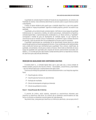 AVALIAÇÃO DA QUALIDADE EM CONTEÚDOS
135
A qualidade do conteúdo digital é medida em função do seu enquadramento, do contexto e da
finalidade do sistema. Estes elementos determinam os vectores sobre os quais interessa avaliar
o desempenho.
A maior ou menor distância entre aquilo que o conteúdo digital faz e o que seria suposto
fazer, medida no “espaço de qualidade” sugerido no modelo proposto, permite-nos avaliar a sua
qualidade.
A qualidade q, de um determinado conteúdo digital, é definida no nosso espaço de qualidade
tridimensional, Q, e representa a medida, em valores percentuais, relativamente ao hipotético
conteúdo digital ideal, I, representado pelas coordenadas (1,1,1). Neste contexto, a “qualidade”
corresponde à medida do grau de desempenho do conteúdo digital, no que respeita às
características que se revelam críticas e fundamentais, no ambiente e para o sistema educativo
em questão, o que nos permite aferir da sua adaptação ao fim para o qual foi concebido.
A qualidade representada nas coordenadas de um determinado sistema deverá ser obtida
atravésdaaplicaçãodeumtipodeagregaçãodefactores.Estascoordenadasserãoimplementadas
como a média dos factores que contribuíram para a qualidade. Para o cálculo, simplificado, da
qualidade, será atribuído o mesmo peso a todos os factores. Deste modo as dimensões do nosso
espaço de qualidade são suportadas pelo conjunto de factores anteriormente enunciados (ver
tabelas 1, 2 e 3) sendo que para cada sistema a validar devemos definir as importâncias relativas
de cada factor para cada uma das dimensões.
MEDIÇÃO DA QUALIDADE DOS CONTEÚDOS DIGITAIS
O sistema ideal i.e., o conteúdo digital ideal, que é, para cada caso, a nossa unidade de
medida standard, possuirá uma lista de critérios – necessidades, características, propriedades
– que nos indicam aquilo que o sistema deverá estar apto a fazer.
O processo de medição da qualidade do sistema obtida desenvolve-se ao longo das seguintes
fases:
1º – Classificação de critérios
2º – Classificação dos factores de cada dimensão
3º – Avaliação de resultados
4º – Cálculo do desempenho atingido por dimensão
5º – Cálculo da qualidade do sistema
Fase 1 – Classificação De Critérios
O conceito de critério, neste contexto, representa as características relevantes para
classificar ou identificar cada factor. Os critérios são os elementos caracterizadores de cada
factor e os factores os elementos caracterizadores de cada dimensão.
Na primeira fase, começamos por classificar os critérios de cada factor, com um peso entre 0
 