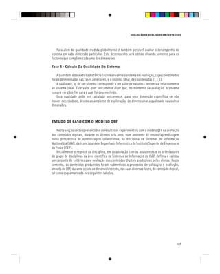 AVALIAÇÃO DA QUALIDADE EM CONTEÚDOS
137
Para além da qualidade medida globalmente é também possível avaliar o desempenho do
sistema em cada dimensão particular. Este desempenho será obtido olhando somente para os
factores que compõem cada uma das dimensões.
Fase 5 - Cálculo Da Qualidade Do Sistema
AqualidadeébaseadanadistânciaEuclideanaentreosistemaemavaliação,cujascoordenadas
foram determinadas nas fases anteriores, e o sistema ideal, de coordenadas (1,1,1).
A qualidade, q, de um sistema corresponde a um valor de natureza percentual relativamente
ao sistema ideal. Este valor quer unicamente dizer que, no momento da avaliação, o sistema
cumpre em q% o fim para o qual foi desenvolvido.
Esta qualidade pode ser calculada unicamente, para uma dimensão específica se não
houver necessidade, devido ao ambiente de exploração, de dimensionar a qualidade nas outras
dimensões.
ESTUDO DE CASO COM O MODELO QEF
Nesta secção serão apresentados os resultados experimentais com o modelo QEF na avaliação
dos conteúdos digitais, durante os últimos seis anos, num ambiente de ensino/aprendizagem
numa perspectiva de aprendizagem colaborativa, na disciplina de Sistemas de Informação
Multimédia (SIM), da licenciatura em Engenharia Informática do Instituto Superior de Engenharia
do Porto (ISEP).
Inicialmente o regente da disciplina, em colaboração com os assistentes e os orientadores
do grupo de disciplinas da área científica de Sistemas de Informação do ISEP, definiu e validou
um conjunto de critérios para avaliação dos conteúdos digitais produzidos pelos alunos. Neste
contexto, os conteúdos produzidos foram submetidos a processos de validação e avaliação,
através do QEF, durante o ciclo de desenvolvimento, nas suas diversas fases, do conteúdo digital,
tal como esquematizado nas seguintes tabelas.
 