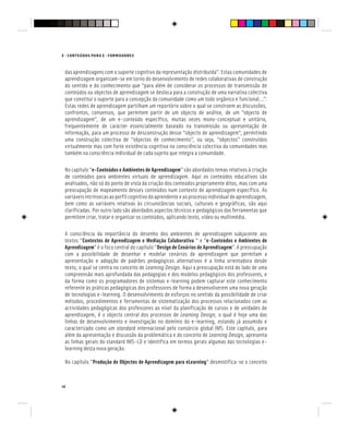 14
E - CONTEÚDOS PARA E - FORMADORES
das aprendizagens com o suporte cognitivo da representação distribuída”. Estas comunidades de
aprendizagem organizam-se em torno do desenvolvimento de redes colaborativas de construção
do sentido e do conhecimento que “para além de considerar os processos de transmissão de
conteúdos ou objectos de aprendizagem se desloca para a construção de uma narrativa colectiva
que constitui o suporte para a concepção da comunidade como um todo orgânico e funcional…”.
Estas redes de aprendizagem partilham um reportório sobre o qual se constroem as discussões,
confrontos, consensos, que permitem partir de um objecto de análise, de um “objecto de
aprendizagem”, de um e-conteúdo específico, muitas vezes mono-conceptual e unitário,
frequentemente de carácter essencialmente baseado na transmissão ou apresentação de
informação, para um processo de desconstrução desse “objecto de aprendizagem”, permitindo
uma construção colectiva de “objectos de conhecimento”, ou seja, “objectos” construídos
virtualmente mas com forte existência cognitiva na consciência colectiva da comunidades mas
também na consciência individual de cada sujeito que integra a comunidade.
No capítulo “e-Conteúdos e Ambientes de Aprendizagem” são abordados temas relativos à criação
de conteúdos para ambientes virtuais de aprendizagem. Aqui os conteúdos educativos são
analisados, não só do ponto de vista da criação dos conteúdos propriamente ditos, mas com uma
preocupação de mapeamento desses conteúdos num contexto de aprendizagem específico. As
variáveisintrínsecasaoperfilcognitivodoaprendenteeaoprocessoindividualdeaprendizagem,
bem como as variáveis relativas às circunstâncias sociais, culturais e geográficas, são aqui
clarificadas. Por outro lado são abordados aspectos técnicos e pedagógicos das ferramentas que
permitem criar, tratar e organizar os conteúdos, aplicando texto, vídeo ou multimédia.
A consciência da importância do desenho dos ambientes de aprendizagem subjacente aos
textos “Contextos de Aprendizagem e Mediação Colaborativa “ e “e-Conteúdos e Ambientes de
Aprendizagem” é o foco central do capítulo “Design de Cenários de Aprendizagem”. A preocupação
com a possibilidade de desenhar e modelar cenários de aprendizagem que permitam a
apresentação e adopção de padrões pedagógicos alternativos é a linha orientadora desde
texto, o qual se centra no conceito de Learning Design. Aqui a preocupação está do lado de uma
compreensão mais aprofundada das pedagogias e dos modelos pedagógicos dos professores, e
da forma como os programadores de sistemas e-learning podem capturar este conhecimento
referente às práticas pedagógicas dos professores de forma a desenvolverem uma nova geração
de tecnologias e-learning. O desenvolvimento de esforços no sentido da possibilidade de criar
métodos, procedimentos e ferramentas de sistematização dos processos relacionados com as
actividades pedagógicas dos professores ao nível da planificação de cursos e de unidades de
aprendizagem, é o objecto central dos processos de Learning Design, o qual é hoje uma das
linhas de desenvolvimento e investigação no domínio do e-learning, estando já assumido e
caracterizado como um standard internacional pelo consórcio global IMS. Este capítulo, para
além da apresentação e discussão da problemática e do conceito de Learning Design, apresenta
as linhas gerais do standard IMS-LD e identifica em termos gerais algumas das tecnologias e-
learning desta nova geração.
No capítulo “Produção de Objectos de Aprendizagem para eLearning” desmistifica-se o conceito
 