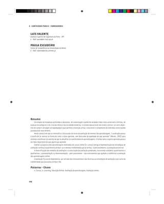 148
E - CONTEÚDOS PARA E - FORMADORES
LUÍS VALENTE
Instituto Superior de Engenharia do Porto - IPP
e - Mail: paula@dei.isep.ipp.pt
PAULA ESCUDEIRO
Centro de Competência da Universidade do Minho
e - Mail: valente@nonio.uminho.pt
Resumo
Em tempos de mudanças profundas e absolutas, de contestação e queda de verdades tidas como universais e eternas, de
avanços tecnológicos e de crise da ciência e da sociedade moderna, o sistema educacional tem vindo a alterar-se com o objec-
tivo de cumprir um papel sociopedagógico que permita a inserção activa, consciente e competente do indivíduo neste mundo
paradoxal do novo milénio.
Neste cenário em que se intensifica a discussão em torno da avaliação do ensino e da aprendizagem, “a avaliação possui
a tarefa de se centrar na forma de como o aluno aprende, sem descuidar da qualidade do que aprende” (Menéz, 2002) para
orientar o professor no sentido de que os desafios se transformem em aprendizagens. A forma como o sujeito aprende passa a
ser mais importante do que aquilo que aprende.
Avaliar o progresso das aprendizagens realizadas em cursos online (e-cursos) obriga à implementação de estratégias de
avaliação contínua à qual deverá atribuir-se a mesma credibilidade que se atribui, tradicionalmente, à avaliação presencial.
A diversificação dos modelos de avaliação e a valorização da avaliação ponderada, recorrendo a modelos quantitativos e
qualitativos, a autoavaliação e a heteroavaliação – peer assessment – são instrumentos que ajudam a credibilizar a avaliação
das aprendizagens online.
A avaliação fica assim dependente, por um lado dos instrumentos e das técnicas ou estratégias de avaliação e por outro da
credibilidade que possamos atribuir-lhe.
Palavras - Chave
e-Cursos, e-Learning, Educação Online, Avaliação da aprendizagem, Avaliação online.
 