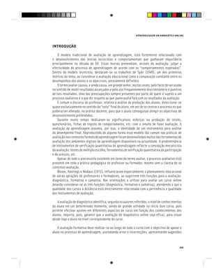 APRENDIZAGEM EM AMBIENTES ONLINE
149
INTRODUÇÃO
O modelo tradicional de avaliação de aprendizagem, está fortemente relacionado com
o desenvolvimento das teorias tecnicistas e comportamentais que ganharam importância
principalmente na década de 60. Essas teorias pretendiam, através da avaliação, julgar a
efectividade do processo de aprendizagem de acordo com os “comportamentos esperados”.
Dentro do modelo tecnicista, destacam-se os trabalhos de Tyler (1949), um dos primeiros
teóricos do tema, ao considerar a avaliação educacional como a comparação constante entre os
desempenhos dos alunos e os objectivos, previamente definidos
O termo avaliar causou, e ainda causa, um grande temor, muitas vezes, pelo facto de ser usado
no sentido de medir resultados alcançados e pelo uso frequentemente discriminatório e punitivo
de tais resultados. Uma das preocupações sempre presentes por parte de quem é sujeito a um
processo avaliativo é a que diz respeito ao que quem avalia fará com os resultados da avaliação.
É comum o discurso do professor, relativo à análise da produção dos alunos, direccionar-se
quase exclusivamente no sentido da “nota” final do aluno, em vez de se centrar o processo no que
poderia ser alterado, na prática docente, para que o aluno conseguisse atingir os objectivos de
desenvolvimento pretendidos.
Durante muito tempo dedicaram-se significativos esforços na produção de testes,
questionários, fichas de registo de comportamento, etc. com o intuito de fazer avaliação. A
avaliação da aprendizagem assumiu, por isso, a identidade de um instrumento para análise
do desempenho final. Reproduzindo de alguma forma esse modelo tão comum nas práticas de
avaliaçãonoscontextosformaisdeaprendizagemforamdesenvolvidasmuitasdasferramentasde
avaliação dos ambientes digitais de aprendizagem disponíveis na actualidade. A predominância
de instrumentos de verificação quantitativa de aprendizagem reflecte a concepção mecanicista
da avaliação: testes de múltipla escolha, ferramentas de verificação quantitativa da participação
e de acessos, etc.
Apesar de todo o preconceito existente em torno do termo avaliar, o processo avaliativo está
presente em toda a prática pedagógica do professor ou formador, mesmo sem a clareza de se
constituir avaliação.
Bloom, Hastings e Madaus (1971), influenciaram especialmente o planeamento educacional
de várias gerações de professores e formadores, ao sugerirem três funções para a avaliação:
diagnóstica, formativa e sumativa. Nas orientações a utilizar para avaliar um curso online
deverão considerar-se as três funções (diagnóstica, formativa e sumativa), atendendo a que a
qualidade dos cursos a distância está directamente relacionada com a pertinência e qualidade
dos instrumentos de avaliação.
A avaliação de diagnóstico identifica, segundo os autores referidos, o nível de conhecimentos
do aluno em um determinado momento, sendo de grande utilidade no início dum curso, pois
permite efectuar ajustes em diferentes aspectos do curso em função dos conhecimentos dos
alunos. Importa, pois, garantir que a avaliação de diagnóstico online seja eficaz, para situar
desde logo o aluno no nível correspondente do curso.
A avaliação formativa deve realizar-se ao longo de todo o curso com o objectivo de apoiar o
aluno no processo de aprendizagem, assinalando erros e incorrecções, apresentando sugestões
 