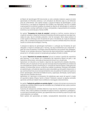 INTRODUÇÃO
15
de Objecto de Aprendizagem (OA) descrevendo-os como conteúdos modulares capazes de serem
aproveitados em diferentes contextos e com utilizadores de diferentes tipos ou com diferentes
graus de conhecimentos. Este capítulo introduz o conceito de Objecto de Aprendizagem, as suas
características, a sua ligação ao standard de facto SCORM e suas implicações. Aqui faz-se também
a apresentação de um possível workflow de produção de Objectos de Aprendizagem no sentido da
sua reutilização e eventual redefinição no futuro, contemplando o reaproveitamento de conteúdos
existentes e sua conversão para o formato SCORM.
No capítulo “Ferramentas de criação de conteúdos” pretende-se clarificar conceitos relativos à
criação de conteúdos e categorizar as diversas ferramentas informáticas quanto aos seus objectivos,
campo de acção, tipo de conteúdos produzido e nível de concepção. Neste campo esclarece-se
o leitor quanto às diferenças entre ferramentas de autor e ferramentas de criação de elementos
média, e dão-se exemplos das principais ferramentas de criação de conteúdos educativos e das suas
funções no contexto das tecnologias e-learning.
A produção de objectos de aprendizagem reutilizáveis e a utilização das ferramentas de autor
adequadas à criação de conteúdos para e-learning, são peças fundamentais para compreender o
papel das várias ferramentas e tecnologias elearning disponíveis para promover boas pedagogias.
Tratando-se de conteúdos educativos é importante que sejam desenvolvidos e guardados para que
possam ser re-utilizados e possam ser pesquisados por qualquer utilizador no mundo.
No capítulo “Repositório de conteúdos educativos” procura-se analisar a questão dos repositórios
para elearning, e a sua relação com a problemática dos repositórios digitais em geral, e dos
repositórios institucionais, associados ao movimento de Acesso Livre, em particular.
Apresentam-se e discutem-se as funções e objectivos dos repositórios de conteúdos educativos,
definidos como um conjunto de serviços que uma instituição educativa disponibiliza aos membros da
sua comunidade para a gestão, disseminação e re-utilização dos materiais digitais criados pelos seus
membros. Do mesmo modo, procura-se identificar e debater os problemas, limitações e dificuldades
de implementação e utilização dos repositórios pelas comunidades que eles podem e devem servir, e
que constituem barreiras ao seu total aproveitamento como uma poderosa ferramenta de suporte ao
ensino-aprendizagem, oferecendo facilidades de acesso, organização, distribuição, e preservação a
longo prazo dos conteúdos educativos.
Apresentam-se e descrevem-se brevemente três plataformas open source de suporte à criação
de repositórios digitais (DSpace, Eprints e Fedora). Finalmente, avançam-se algumas conclusões
apontando caminhos de trabalho futuro no âmbito da investigação e desenvolvimento.
No capítulo “Avaliação da qualidade em conteúdos digitais” o estudo está centrado nos processos de
avaliação dos conteúdos didácticos que são concebidos com a finalidade de levar o aluno a construir
determinado conhecimento.
O processo de avaliação dos conteúdos didácticos é aqui descrito, tendo por base um conjunto de
critérios. Estes critérios poderão ser baseados em aspectos técnicos, ergonómicos e pedagógicos,
ou outros que se entendam pertinentes, que segmentarão novos instrumentos específicos para cada
cenário educativo a ser avaliado.
Neste capítulo será apresentado um modelo, conceptualmente desenvolvido com base nos
 