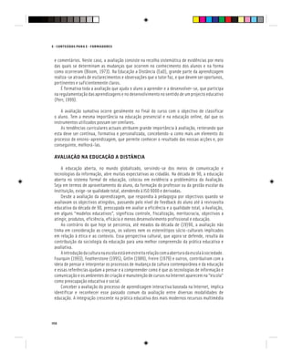 150
E - CONTEÚDOS PARA E - FORMADORES
e comentários. Neste caso, a avaliação consiste na recolha sistemática de evidências por meio
das quais se determinam as mudanças que ocorrem no conhecimento dos alunos e na forma
como ocorreram (Bloom, 1973). Na Educação a Distância (EaD), grande parte da aprendizagem
realiza-se através de esclarecimentos e observações que o tutor faz, e que devem ser oportunos,
pertinentes e suficientemente claros.
É formativa toda a avaliação que ajuda o aluno a aprender e a desenvolver-se, que participa
na regulamentação das aprendizagens e no desenvolvimento no sentido de um projecto educativo
(Perr, 1999).
A avaliação sumativa ocorre geralmente no final do curso com o objectivo de classificar
o aluno. Tem a mesma importância na educação presencial e na educação online, daí que os
instrumentos utilizados possam ser similares.
As tendências curriculares actuais atribuem grande importância à avaliação, reiterando que
esta deve ser contínua, formativa e personalizada, concebendo-a como mais um elemento do
processo de ensino-aprendizagem, que permite conhecer o resultado das nossas acções e, por
conseguinte, melhorá-las.
AVALIAÇÃO NA EDUCAÇÃO A DISTÂNCIA
A educação aberta, no mundo globalizado, servindo-se dos meios de comunicação e
tecnologias da informação, abre muitas expectativas ao cidadão. Na década de 90, a educação
aberta no sistema formal de educação, colocou em evidência a problemática da Avaliação.
Seja em termos de aproveitamento do aluno, da formação do professor ou da gestão escolar da
instituição, exige-se qualidade total, atendendo à ISO 9000 e derivadas.
Desde a avaliação da aprendizagem, que respondia à pedagogia por objectivos quando se
avaliavam os objectivos atingidos, passando pelo nível de feedback do aluno até à reviravolta
educativa da década de 90, preocupada em avaliar a eficiência e a qualidade total, a Avaliação,
em alguns “modelos educativos”, significou controle, fiscalização, meritocracia, objectivos a
atingir, produtos, eficiência, eficácia e menos desenvolvimento profissional e educação.
Ao contrário do que hoje se perconiza, até meados da década de (19)90, a avaliação não
tinha em consideração as crenças, os valores nem os estereótipos sócio-culturais implicados
em relação à ética e ao contexto. Essa perspectiva cultural, que agora se defende, resulta da
contribuição da sociologia da educação para uma melhor compreensão da prática educativa e
avaliativa.
Aintroduçãodaculturanaescolaestáemestreitarelaçãocomaaberturadaescolaàsociedade.
Fourquin (1993), Featherstone (1995), Gitlin (1989), Freire (1979) e outros, contribuíram com a
ideia de pensar e interpretar os processos de mudança da cultura contemporânea e da educação
e essas referências ajudam a pensar e a compreender como é que as tecnologias de informação e
comunicação e os ambientes de criação e manutenção de cursos na Internet aparecem na “escola”
como preocupação educativa e social.
Conceber a avaliação do processo de aprendizagem interactiva baseada na Internet, implica
identificar e reconhecer esse passado comum da avaliação entre diversas modalidades de
educação. A integração crescente na prática educativa dos mais modernos recursos multimédia
 