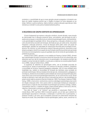APRENDIZAGEM EM AMBIENTES ONLINE
151
existentes e a possibilidade de que as novas gerações possam acompanhar criticamente uma
época de rápidas mudanças permite que o cidadão se prepare de forma adequada ao seu
tempo. Melhorar a prática avaliativa, implica melhorar a própria educação suportada por redes
telemáticas e entendê-la como prática fundamentalmente política.
A RELEVÂNCIA DO GRUPO/CONTEXTO DE APRENDIZAGEM
O factor fundamental que manteve a educação a distância, durante décadas, numa situação
de inferioridade face à educação presencial passa, precisamente, pela percepção de que a
ausência de um grupo e a inexistência de um contexto de aprendizagem levaria, inevitavelmente,
a uma aprendizagem de qualidade inferior. Nessa perspectiva, a educação a distância era vista
como uma alternativa secundária de formação, destinada aos que, por razões várias, não podiam
frequentar a educação presencial. O facto da educação online poder contar com grupos de
aprendizagem, apoiados nas capacidades de comunicação oferecidas pelas tecnologias actuais,
permitiu-lhe constituir-se como alternativa credível à educação presencial, oferecendo as suas
própriasvantagensebenefíciosnoquadrodeumaformaçãocujadiferençajánãoépercepcionada
em termos de constrangimentos ou grau de qualidade mas sim em termos de oportunidades e de
preferências pessoais.
Schalais & Davis (2002), apoiando-se nos trabalhos de Flannery e Gerlach (2002), afirmam
que a aprendizagem em grupo é um processo natural de interacção social e de comunicação, para
adiantarem que este tipo de interacção social, de aprendizagem e de tomada de decisões são
exigidos no actual mercado de trabalho e cruciais para as empresas na economia global Rockett
et al, (1998), citado por Schlais & Davis, (2002).
O surgimento de ambientes de aprendizagem online, com as facilidade associadas de
constituição de “grupos de aprendizagem” em contextos de educação a distância, despoletou
a necessidade de encontrar respostas pedagógicas adequadas, não só à nova realidade desta
modalidade mas, também às necessidades de formação dos indivíduos numa sociedade em
profunda transformação. Motivou tomadas de decisão que são, simultaneamente, pedagógicas e
estratégicas,aliandoestanecessidadeàspotencialidadesdecomunicaçãodisponibilizadaspelos
novos meios a que as teorias de aprendizagem dominantes, de raiz construtivista e social, deram
entrada na educação e mais tarde abriu portas à discussão das práticas e das metodologias do
próprio ensino superior presencial (Garison & Anderson, 2003). Para Kanuka e Anderson (1998),
Satcey, (1999), a teoria sócio-construtivista constitui a abordagem epistemológica mais aceite
em relação à educação online. Estes autores vêem na comunicação mediada por computador o
potencial para a criação de uma comunidade de aprendizagem que promova o diálogo, o debate,
o pensamento colectivo, o trabalho em equipa, proporcionando ganhos a nível social, afectivo,
cognitivo e favorecendo a construção partilhada do conhecimento.
Para além do “grupo” e do “contexto” que possibilita a comunicação (Pallof & Prat,
citando Mason, 2002; Laurillard, 2002) é necessário garantir, por um lado, que o ambiente de
aprendizagem seja propício à interacção, à colaboração e à partilha ente os participantes, o
professor incluído e, por outro, que os estudantes construam um conhecimento relevante das
matérias em estudo. Uma comunidade virtual de aprendizagem, poderia, assim, caracterizar-se
 