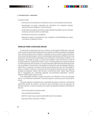 152
E - CONTEÚDOS PARA E - FORMADORES
do seguinte modo:
• Interacção activa envolvendo os conteúdos do curso e a comunicação ao nível pessoal;
• Aprendizagem em grupo, evidenciada por comentários dos estudantes dirigidos
sobretudo a outros estudantes, e não ao professor;
• Conhecimentosocialmenteconstruído,evidenciadopelaconcordânciaoucomaintenção
de alcançar um acordo relativo ao significado;
• Partilha de recursos entre os estudantes,
• Expressão de apoio e encorajamento entre estudantes e disponibilidade para avaliar
criticamente o trabalho dos outros.
MODELOS PARA A EDUCAÇÃO ONLINE
O modelo teórico elaborado por Garrison, Anderson, Archer & Rourke (2002) para a educação
online,eposteriormentedesenvolvidoporGarrison&Anderson(2003),égeralmenteconsiderado
como uma das propostas mais completas e integradas no que se refere ao papel do professor
neste contexto de aprendizagem. Constitui uma abordagem equilibrada da confluência entre uma
perspectiva construtivista de aprendizagem e de construção de conhecimento, baseando-se na
interacção e no trabalho em grupo, e a procura da qualidade e rigor que devem ser a base da
formação académica. Segundo estes autores, o que o e-learning proporciona, através do suporte
àcomunicaçãoassíncronaeemgrupo,éaconcretizaçãodesseidealtradicionaldaeducaçãocomo
uma comunidade crítica de alunos, com tendência à realização de uma aprendizagem relevante,
significativa e continuada. Os autores referidos partem da premissa que uma comunidade de
alunos é o elemento essencial e constitutivo de uma experiência educativa em que o objectivo
desejado se designa por ”higher-order learning“, e que definem como, ”higher-order thinking
that is conceptually rich, coherently organized, and persistently exploratory”. Garrison,
Anderson (2002) citando Lipman (cit:22)
Estas comunidades envolvem, segundo os autores, três elementos críticos que interagem
entre si e se influenciam mutuamente: a presença cognitiva, a presença social e a presença de
ensino.
A presença cognitiva é entendida como a capacidade dos alunos construírem e confirmarem
significados através da reflexão e do discurso numa comunidade crítica de inquirição. Na
presença cognitiva, os autores consideram um conjunto de sugestões tendentes à facilitação do
discurso:
• Focar as discussões nos aspectos chave;
• Colocar questões estimulantes;
• Identificar aspectos que causem perplexidade a partir das respostas;
• Questionar ideias e promover a reflexão;
 