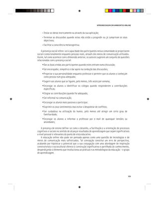 APRENDIZAGEM EM AMBIENTES ONLINE
153
• Testar as ideias teoricamente ou através da sua aplicação;
• Terminar as discussões quando estas não estão a progredir ou já cumpriram os seus
objectivos;
• Facilitar a consciência metacognitiva.
A presença social refere-se à capacidade dos participantes nessa comunidade se projectarem
social e emocionalmente enquanto pessoas reais, através dos meios de comunicação utilizados.
Assim, tal como acontece com a dimensão anterior, os autores sugerem um conjunto de questões
relacionadas com a presença social:
•Dar as boas vindas aos participantes quando estes entram numa discussão;
•Ser encorajador, simpático e dar apoio na condução das discussões;
•Projectar a sua personalidade enquanto professor e permitir que os alunos o conheçam
como pessoa num grau adequado;
•Sugerir aos alunos que se liguem, pelo menos, três vezes por semana;
•Encorajar os alunos a identificar os colegas quando responderem a contribuições
específicas;
•Elogiar as contribuições quando for adequado;
•Ser informal na comunicação;
•Encorajar os alunos mais passivos a participar;
•Exprimir os seus sentimentos mas evitar o despoletar de conflitos;
•Ser cuidadoso na utilização do humor, pelo menos até atingir um certo grau de
familiaridade;
•Encorajar os alunos a informar o professor por e-mail de quaisquer tensões ou
ansiedades;
A presença de ensino define-se como o desenho, a facilitação e a orientação de processos
cognitivos e sociais no sentido de alcançar resultados de aprendizagem que sejam significativos
a nível pessoal e relevantes do ponto de vista educativo.
A educação online não pode ser pensada apenas como uma questão de tecnologias e de
meios de comunicação mais sofisticados. Tal concepção constitui um erro de perspectiva,
acabando por hipotecar o potencial que a sua conjugação com uma abordagem de inspiração
construtivista e sociocultural oferece à construção significativa e partilhada do conhecimento,
desperdiçando o elemento que revolucionou as práticas e as metodologias da educação – o grupo
de aprendizagem.
 