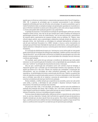 APRENDIZAGEM EM AMBIENTES ONLINE
155
aqueles que se referem ao conhecimento e compreensão propriamente ditos (Carroll & Appleton,
2001: 10). A proposta de actividades que se encaixem sucessivamente é uma estratégia
largamente defendida pelo facto de dificultar actos de plágio. Os autores aconselham a que se
tratem formalmente todos os exemplos de plágio com penalizações ajustadas às circunstâncias e
que se informem claramente os alunos acerca dessa política, bem como como as regras existentes
e a forma como podem obter ajuda para garantir o seu cumprimento.
A tipologia de processos e instrumentos de avaliação de aprendizagens online que com mais
frequência vemos utilizar, mais não faz do que transpor para a web os modelos de avaliação da
aprendizagem presencial: testes de conhecimentos, com ou sem autocorrecção, questionários
de resposta aberta, questionários de resposta fechada, única ou múltipla, etc. Todavia, como
referem alguns autores, para a aprendizagem colaborativa realizada através de ambientes de
educação online, são insuficientes as estratégias de avaliação habitualmente utilizadas na
sala de aula tradicional (Escovedo et al, 2006). Contudo o recurso a outros instrumentos de
avaliação que permitam maior liberdade de expressão do conhecimento, como as publicações e o
registo valorativo e indexado de recursos e conceitos parece não merecer a atenção devida pelos
formadores.
Se a utilização de plataformas de apoio ao e-learning nos cursos online pode ser uma grande
ajuda na definição de estratégias de avaliação mais adequadas, também constitui uma espécie de
“pau de dois bicos”: por um lado tende a uniformizar os modelos de aprendizagem e por outro não
atende à estrutura própria de cada curso, às particularidades dos conteúdos nem aos interesses
e skills de cada formando.
Em resultado, quem avalia tem que antecipar a existência de obstáculos que tanto podem
relacionar-se com a autenticação dos formandos e com a originalidade das suas produções, como
com o seu “conforto” na utilização dos mecanismos de acesso e interacção.
Uma vez que a autenticação dos utilizadores ocorre sem controlo visual do formador, é
impossível garantir que o utilizador que em determinado momento está registado é de facto
aquele que deveria ser e não outro. Mesmo nos sistemas que contemplam a visualização dos
intervenientes, seja em actividades de vídeo-conferência planeadas, seja em interacções
esporádicas, as possibilidades de tornear a autenticação são efectivas. Todavia, ao aumento dos
níveis de segurança na autenticação podem associar-se factores indesejáveis ou de desconforto
para o utilizador, para além de se complicar o processo de autenticação e esse facto poder
constituir um obstáculo adicional que interferirá na avaliação.
Nestas condições, a melhor atitude que a experiência nos aconselha, parece ser a de aceitar
como válida, à partida, a identidade de cada utilizador e despistar eventuais fraudes com
mecanismos e ferramentas de avaliação mais evoluídos.
Um pouco por todo o lado, o risco de plágio, por exemplo, constitui outro dos problemas na
avaliação das produções dos alunos. Não é simples, fácil, nem linear, proceder ao despiste da
cópia integral ou parcelar de trabalhos. Quem avalia tem que ter acesso e domínio, no mínimo, às
mesmas ferramentas, técnicas e estratégias de quem é avaliado.
Oacessoabasesdedadosdepublicações,bibliotecasonlineearepositóriosdeconhecimento
torna-se, por isso, imperativo. Contudo, não é suficiente ter a garantia de que um documento ou
trabalho assinado por um aluno seja de facto da sua autoria. Para reduzir as possibilidades de
logro, o professor precisa de combinar técnicas e metodologias que o ajudem a traçar um perfil do
aluno e a coerência entre esse perfil e os materiais que ele apresenta para avaliação.
 