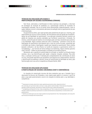 APRENDIZAGEM EM AMBIENTES ONLINE
157
TÉCNICAS DE AVALIAÇÃO APLICADAS À
PARTICIPAÇÃO EM SESSÕES ASSÍNCRONAS (FÓRUNS)
TÉCNICAS DE AVALIAÇÃO APLICADAS À
PARTICIPAÇÃO EM SESSÕES ASSÍNCRONAS (FÓRUNS)
TÉCNICAS DE AVALIAÇÃO APLICADAS À
Num fórum, valorizamos a manifestação de ideias expressas nas postagens, a descrição
de estratégias de resolução de problemas ou a apresentação sintética de resultados de
investigações realizadas, mas se as tarefas forem desenvolvidas colaborativamente, como se
supõe, podemos recorrer a instrumentos adicionais de avaliação como os questionários de auto
e heteroavaliação.
Os questionários online, quer sejam gerados pelas plataformas de apoio ao e-learning, quer
sejam obtidos por recurso a outros sistemas, são instrumentos muito do agrado dos formadores.
Apesar da sua fiabilidade ser questionável, a sua aplicação sistemática permite construir um
padrão de respostas aos assuntos abordados que facilmente caracterizam o formando. No
entanto, a diversificação de modelos e de estratégias pode contribuir claramente para aumentar
a sua fiabilidade. Alguns sistemas comerciais como o Zoomerang [3]
permitem o envio de uma
hiperligação do questionário directamente para a caixa de correio do aluno, garantindo que
o utilizador que recebe a hiperligação é aquele que responde ao questionário. Outro sistema
bastante conhecido e de boa eficácia na recolha de respostas a questionários online é o
SurveyMonkey [4]
, que funciona de forma análoga à do Zoomerang. Alguns sistemas gratuitos
como o UCCASS [5]
podem ser personalizados e instalados em servidores próprios.
Obviamente que a questão da autenticidade do utilizador se mantém na utilização destes
sistemas, mas a sua diversificação pode ajudar a despistar situações anómalas. Para além
disso, a avaliação contínua que é realizada pelo acompanhamento das contribuições do aluno
no curso, tem grande importância por possibilitar a percepção do seu comportamento, favorecer
a identificação de problemas e permitir formas de autenticação da identidade do aluno, pela
familiarização com o seu estilo e competências (Otsuka & Rocha, 2002).
TÉCNICAS DE AVALIAÇÃO APLICADAS
À PARTICIPAÇÃO EM SESSÕES SÍNCRONAS (CHAT E CONFERÊNCIA)
As situações de comunicação síncrona são bons momentos para que o formador faça a
observação do discurso dos formandos e esse registo pode ajudá-lo a construir o perfil do
aluno a que pode posteriormente recorrer em situações de dúvida sobre a sua identidade e
competências.
[3]
Zoomerang é um sistema comercial de criação e gestão de questionários online, disponível em http://
info.zoomerang.com/ que fornece todos os serviços: criação, gestão e análise de dados. É oferecida uma conta gratuita
limitada em número de questões, destinatários e número de dias em que os dados estão disponíveis.
[4]
SurveyMonkey está disponível em http://www.surveymonkey.com/ Pode-se subscrever uma conta gratuita de utilizador,
limitada no número de questões por questionário e no número de destinatários (respondentes), tal como acontece com o
sistema anterior.
[5]
UCCASS é um sistema open source de criação e gestão de surveys disponível em http://www.bigredspark.com/survey.html
que necessita de instalação num servidor prórprio.
 