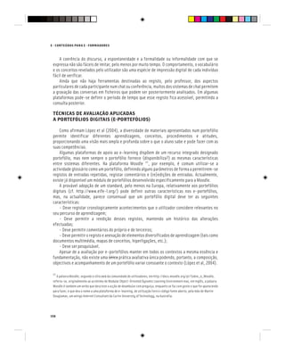 158
E - CONTEÚDOS PARA E - FORMADORES
A coerência do discurso, a espontaneidade e a formalidade ou informalidade com que se
expressa não são fáceis de imitar, pelo menos por muito tempo. O comportamento, o vocabulário
e os conceitos revelados pelo utilizador são uma espécie de impressão digital de cada indivíduo
fácil de verificar.
Ainda que não haja ferramentas destinadas ao registo, pelo professor, dos aspectos
particulares de cada participante num chat ou conferência, muitos dos sistemas de chat permitem
a gravação das conversas em ficheiros que podem ser posteriormente analisados. Em algumas
plataformas pode-se definir o período de tempo que esse registo fica acessível, permitindo a
consulta posterior.
TÉCNICAS DE AVALIAÇÃO APLICADAS
A PORTEFÓLIOS DIGITAIS (E-PORTEFÓLIOS)
Como afirmam López et al (2004), a diversidade de materiais apresentados num portefólio
permite identificar diferentes aprendizagens, conceitos, procedimentos e atitudes,
proporcionando uma visão mais ampla e profunda sobre o que o aluno sabe e pode fazer com as
suas competências.
Algumas plataformas de apoio ao e-learning dispõem de um recurso integrado designado
portefólio, mas nem sempre o portefólio fornece (disponibiliza?) as mesmas características
entre sistemas diferentes. Na plataforma Moodle [6]
, por exemplo, é comum utilizar-se a
actividade glossário como um portefólio, definindo alguns parâmetros de forma a permitirem-se
registos de entradas repetidas, registar comentários e (re)edições de entradas. Actualmente,
existe já disponível um módulo de portefólios desenvolvido especificamente para a Moodle.
A provável adopção de um standard, pelo menos na Europa, relativamente aos portefólios
digitais (cf. http://www.eife-l.org/) pode definir outras características nos e-portefólios,
mas, na actualidade, parece consensual que um portefólio digital deve ter as seguintes
características:
- Deve registar cronologicamente acontecimentos que o utilizador considere relevantes no
seu percurso de aprendizagem;
- Deve permitir a reedição desses registos, mantendo um histórico das alterações
efectuadas;
- Deve permitir comentários do próprio e de terceiros;
- Deve permitir o registo e anexação de elementos diversificados de aprendizagem (tais como
documentos multimédia, mapas de conceitos, hiperligações, etc.);
- Deve ser pesquisável.
Apesar de a avaliação por e-portefólios manter em todos os contextos a mesma essência e
fundamentação, não existe uma única
única prática avaliativa única podendo, portanto, a composição,
objectivos e acompanhamento de um portefólio variar consoante o contexto (López et al, 2004).
[6]
A palavra Moodle, segundo o sítio web da comunidade de utilizadores, em http://docs.moodle.org/pt/Sobre_o_Moodle,
referia-se, originalmente ao acrónimo de Modular Object-Oriented Dynamic Learning Environment mas, em inglês, a palavra
Moodle é também um verbo que descreve a acção de deambular com preguiça, enquanto se faz com gosto o que for aparecendo
para fazer, e que deu o nome a uma plataforma de e-learning, de utilização livre e código fonte aberto, pela mão de Martin
Dougiamas, um antigo Internet Consultant da Curtin University of Technology, na Austrália.
 