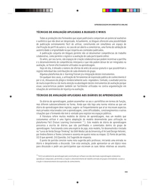 APRENDIZAGEM EM AMBIENTES ONLINE
159
TÉCNICAS DE AVALIAÇÃO APLICADAS A BLOGUES E WIKIS
Todas as produções dos formandos que sejam publicáveis comportam um potencial avaliativo
e autêntico que não deve ser desprezado. Actualmente, os blogues oferecem uma possibilidade
de publicação extremamente fácil de utilizar, constituindo em simultâneo um espaço de
clarificação do perfil do autor e, no caso de ser aberto a comentários, uma forma de validação de
autenticidade e originalidade no que respeita aos conteúdos publicados.
A publicação conjunta em blogues permite não só desenvolver competências de trabalho
colaborativo, como permite o registo e a avaliação de cada participante editor.
Os wikis, por seu turno, são espaços de criação colaborativa que podem incentivar a partilha
e o desenvolvimento de competências interpares e que não podem deixar de ser integrados na
avaliação, se forem efectivamente utilizados na aprendizagem.
Hoje em dia, é elevado o número de ofertas de wikis de acesso gratuito e que possibilitam o
registo individual das contribuições de cada elemento do grupo.
Algumas plataformas de e-learning fizeram já a integração destes instrumentos.
Em qualquer dos casos, a utilização de ferramentas de expressão pública de conhecimento é
por si só, dissuasora do plágio e tendencialmente auto-reguladora. Contudo, o avaliador precisa
de muita experiência e de muita atenção na abordagem destes instrumentos de avaliação porque
essas características podem também ser facilmente utilizadas na contra-argumentação em
situações de sentimentos de injustiça na avaliação.
TÉCNICAS DE AVALIAÇÃO APLICADAS AOS DIÁRIOS DE APRENDIZAGEM
Os diários de aprendizagem, podem assemelhar-se aos e-portefólios em termos de função,
mas diferem substancialmente na forma. Ainda que não haja uma norma relativa ao que um
diário de aprendizagem deve registar, sugere-se frequentemente que aí se inscrevam aspectos
mais privados relacionados com a aprendizagem, como dificuldades, constrangimentos e outras
situações que o formando não tem à-vontade para registar nos espaços públicos.
A literatura refere muitos modelos de diários de aprendizagem, mas um modelo que
costumamos utilizar é uma ligeira adaptação do modelo desenvolvido para utilização na
plataforma Fle3 (Future Learning Environment [7]
). Este modelo de diário de aprendizagem
preconiza a escrita de diários que são partilhados e comentados dentro do grupo de
aprendizagem. Funcionando como uma espécie de jogo, este modelo, foi desenvolvido e testado
no “curso de Verão Design Thinking” do UIAH Media Lab da University of Art and Design Helsinki,
por Andrea Botero e Teemu Leinonen e assenta em quatro notas ou etapas: (i) Ponto de partida;
(ii) O que aprendi; (iii) Questão; (iv) Sugestão de resposta.
O ponto de partida consiste numa nota sugerida pelo professor, iniciando uma entrada no
diário e despoletando a discussão. Com esta anotação, pode apresentar-se um tópico novo
para discussão e pedir aos participantes que escrevam as suas ideias relativas ao assunto.
[7]
Fle3 é um ambiente de aprendizagem web constituído por software servidor destinado à aprendizagem colaborativa
apoiada por computador, permitindo a criação e o desenvolvimento de trabalho centrado em grupos orientadondo-se para a
criação e o desenvolvimento de expressões de conhecimento.
 
