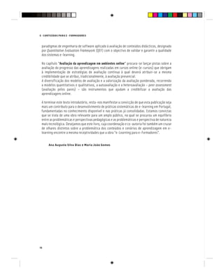 16
E - CONTEÚDOS PARA E - FORMADORES
paradigmas de engenharia de software aplicado à avaliação de conteúdos didácticos, designado
por Quantitative Evaluation Framework (QEF) com o objectivo de validar e garantir a qualidade
Quantitative Evaluation Framework (QEF) com o objectivo de validar e garantir a qualidade
Quantitative Evaluation Framework
dos sistemas e-learning.
No capítulo “Avaliação da aprendizagem em ambientes online” procura-se lançar pistas sobre a
avaliação do progresso das aprendizagens realizadas em cursos online (e-cursos) que obrigam
à implementação de estratégias de avaliação contínua à qual deverá atribuir-se a mesma
credibilidade que se atribui, tradicionalmente, à avaliação presencial.
A diversificação dos modelos de avaliação e a valorização da avaliação ponderada, recorrendo
a modelos quantitativos e qualitativos, a autoavaliação e a heteroavaliação – peer assessment
(avaliação pelos pares) – são instrumentos que ajudam a credibilizar a avaliação das
aprendizagens online.
A terminar este texto introdutório, resta-nos manifestar a convicção de que esta publicação seja
mais um contributo para o desenvolvimento de práticas sistemáticas de e-learning em Portugal,
fundamentadas no conhecimento disponível e nas práticas já consolidadas. Estamos convictas
que se trata de uma obra relevante para um amplo público, na qual se procurou um equilíbrio
entre as problemáticas e perspectivas pedagógicas e as problemáticas e perspectiva de natureza
mais tecnológica. Desejamos que este livro, cuja coordenação e co-autoria foi também um cruzar
de olhares distintos sobre a problemática dos conteúdos e cenários de aprendizagem em e-
learning encontre a mesma receptividades que a obra “e-Learning para e-Formadores”.
Ana Augusta Silva Dias e Maria João Gomes
 