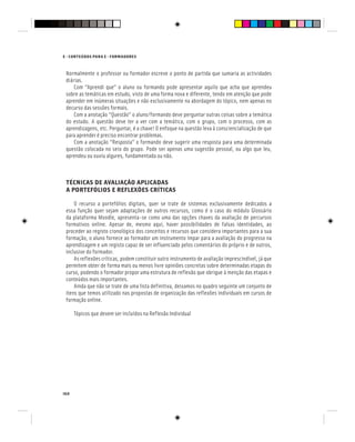 160
E - CONTEÚDOS PARA E - FORMADORES
Normalmente o professor ou formador escreve o ponto de partida que sumaria as actividades
diárias.
Com “Aprendi que” o aluno ou formando pode apresentar aquilo que acha que aprendeu
sobre as temáticas em estudo, visto de uma forma nova e diferente, tendo em atenção que pode
aprender em inúmeras situações e não exclusivamente na abordagem do tópico, nem apenas no
decurso das sessões formais.
Com a anotação “Questão” o aluno/formando deve perguntar outras coisas sobre a temática
do estudo. A questão deve ter a ver com a temática, com o grupo, com o processo, com as
aprendizagens, etc. Perguntar, é a chave! O enfoque na questão leva à consciencialização de que
para aprender é preciso encontrar problemas.
Com a anotação “Resposta” o formando deve sugerir uma resposta para uma determinada
questão colocada no seio do grupo. Pode ser apenas uma sugestão pessoal, ou algo que leu,
aprendeu ou ouviu algures, fundamentada ou não.
TÉCNICAS DE AVALIAÇÃO APLICADAS
A PORTEFÓLIOS E REFLEXÕES CRÍTICAS
O recurso a portefólios digitais, quer se trate de sistemas exclusivamente dedicados a
essa função quer sejam adaptações de outros recursos, como é o caso do módulo Glossário
da plataforma Moodle, apresenta-se como uma das opções chaves da avaliação de percursos
formativos online. Apesar de, mesmo aqui, haver possibilidades de falsas identidades, ao
proceder ao registo cronológico dos conceitos e recursos que considera importantes para a sua
formação, o aluno fornece ao formador um instrumento ímpar para a avaliação do progresso na
aprendizagem e um registo capaz de ser influenciado pelos comentários do próprio e de outros,
inclusive do formador.
As reflexões críticas, podem constituir outro instrumento de avaliação imprescindível, já que
permitem obter de forma mais ou menos livre opiniões concretas sobre determinadas etapas do
curso, podendo o formador propor uma estrutura de reflexão que obrigue à menção das etapas e
conteúdos mais importantes.
Ainda que não se trate de uma lista definitiva, deixamos no quadro seguinte um conjunto de
itens que temos utilizado nas propostas de organização das reflexões individuais em cursos de
formação online.
Tópicos que devem ser incluídos na Reflexão Individual
 