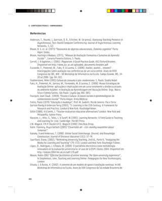 162
E - CONTEÚDOS PARA E - FORMADORES
Referências
Anderson, T., Rourke, L, Garrison, D. R., & Archer, W. (in press). Assessing Teaching Presence in
Asynchronous, Text-Based Computer Conferencing. Journal of Asynchronous Learning
Networks, 5, (2)
Bloom, B. S. et. al. (1973) “Taxonomia de objectos educacionais, Domínio cognitivo” Porto
Algre: Globo.
Bloom, Hastings e Madaus, (1971), “Manual de Avaliação Formativa e Sumativa do Aprendiz
Escolar” , Livraria Pioneira Editora, S. Paulo,
Carroll, J. & Appleton, J. (2001). Plagiarism: A Good Practice Guide, JISC/Oxford Brookes.
Disponível em http://www.jisc.ac.uk/uploaded_documents/brookes.pdf
Escovedo, T., Pimentel, M., Fuks, H. & Lucena, C. (2006). Avaliei, avaliei... ensinei?
Investigações sobre avaliação nas conferências de um curso online. Anais do XXVI
Congresso da SBC, WIE - XII Workshop de Informática na Escola. Campo Grande, MS, 14-
20 Jul 2006. (pp. 94-101)
Featherstone, Mike (1995) Cultura de consumo e pós-modernismo. S. Paulo: Studio Nobel
Fuks, H., Pimentel, M., Gerosa, M., Fernandes, M. & Lucena, C. (2006). Novas Estratégias de
Avaliação Online: aplicações e implicações em um curso totalmente a distância através
do ambiente AulaNet. in Avaliação da Aprendizagem em Educação Online. Orgs. Marco
Silva e Edméa Santos. São Paulo: Loyola (pp.369-385).
Fourquin, Jean Claud . (19939, “Escola e Cultura: As bases sociais e epistemológicas do
conhecimento escolar” Porto Alegre: Artes Médicas
Freire, Paulo (1979) “Educação e mudança”, Pref. M. Gadotti. Rio de Janeiro: Paz e Terra.
Garison Randy & Anderson Terry (2003), “E-Learning in the 21th Century: A Framework for
Research and Practice, London & New York: RoutledgeFalmer.
Gitlin (1989), A & Smith, J. “Teacher evaluation educative alternatives”London: New York and
Philadelfia: Falmer Press
Harasim, L., Hiltz, S., Teles, L. & Turoff, M.(1995). Learning Networks: A Field Guide to Teaching
and Learning On-Line. Cambridge: The Mit Press
J.M. Wageck. P.R.P. Rocket & P.Z. WagecK (1998) ) Rev Bras Ortop.
Katie. Flannery, Bryce Gerlach (2005) “Clovertales 4H – A bi-monthy newsletter about
Somerset”
Kanuka, H and Anderson, T. (1998). Online Social Interchange, Discord, and Knowledge
Construction. Journal of Distance Education 13(1): 57-74.
Laurillard, Diana, (2002), “Rethinking University Teaching, 2nd Ed., Parte II, “Analysing the
Media for Learning and Teaching” (79-172). London and New York-Routledge/Falmer.
López, O., Rodríguez, J. & Rubio, M. (2004). El portafolio electrónico como metodología
innovadora en la evaluación universitaria: el caso de la OSPI. Edutec 2004: Disponível em
http://edutec2004.lmi.ub.es/pdf/179.pdf
Mason, Robin 2002 “Effective facilitation of online learning: The Open university experience” ,
In Stephenson, John, Teaching and Learning Online: Pedagogies for New Tecnhonogies,
London
Otsuka, J. & Rocha, H. (2002). A caminho de um modelo de apoio à avaliação contínua. In VIII
Workshop de Informática na Escola. Anais do XXII Congresso da Sociedade Brasileira de
 