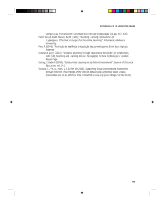 APRENDIZAGEM EM AMBIENTES ONLINE
163
Computação. Florianópolis: Sociedade Brasileira de Computação (v5, pp. 433-438).
Pallof Rena & Pratt, Mason, Keith (1999), “Building Learning Communities in
Cyberspace. Effective Strategies for the online Learning”: Athabasca: Adabasca
University.
Perr, P. (1999), “Avaliação de exelência à regulação das aprendizagens. Entre duas lógicas;
Artemed
Schalais & Davis (2002), “Distance Learning Through Educational Networks”, In Stephenson,
John (ed), Teaching and Learning OnLine: Pedagogies for New Technologies. London:
Kogan Page.
Satcey, Elizabeth (1999), “Colaborative Learning in na Online Environment”. Journal of Distance
Education, vol. 14.2
Tarouco, L., Vit, A., Hack, L. & Geller, M.(2000). Supporting Group Learning and Assessment
through Internet. Proceedings of the TERENA Networking Conference 2000. Lisboa:
(consultado em 22.02.2007 em http://tnc2000.terena.org/proceedings/1B/1b2.html)
 
