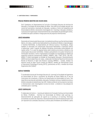 166
E - CONTEÚDOS PARA E - FORMADORES
PAULO MARIA BASTOS DA SILVA DIAS
Prof. Catedrático no Departamento de Currículo e Tecnologia Educativa do Instituto de
Educação e Psicologia da Universidade do Minho. Para além da actividade docente nos
cursos de licenciatura e mestrado em Educação, coordena o Centro de Competência da
Universidade do Minho e desenvolve investigação em e-learning e educação a distância,
e processos de organização e desenvolvimento das comunidades de aprendizagem online,
no âmbito dos quais coordena e integra parcerias de projectos internacionais.
JOSÉ BIDARRA
DoutoradoemComunicaçãoEducacional,éactualmenteprofessorauxiliardaUniversidade
Aberta, em Lisboa, onde lecciona habitualmente as disciplinas Os Media e a Aprendizagem
e Sistemas Multimédia, no Departamento de Ciências Exactas e Tecnológicas. Dirige
também os mestrados em Comunicação Educacional Multimédia e Expressão Gráfica
e Audiovisual, onde é regente de algumas disciplinas ministradas essencialmente em
regime online. É co-autor de algumas obras sobre temáticas do ensino a distância e da
e Audiovisual, onde é regente de algumas disciplinas ministradas essencialmente em
regime online. É co-autor de algumas obras sobre temáticas do ensino a distância e da
e Audiovisual, onde é regente de algumas disciplinas ministradas essencialmente em
comunicação educacional multimédia. Colabora pontualmente em acções formativas de
instituições nacionais e exerce regularmente actividades de investigação no âmbito de
numerosos projectos transnacionais (MOBILE, UNIBASE, SAVE, TTNet, ICETEL, ODL-NET,
MORIL). É ainda investigador na Unidade de Investigação Educação e Desenvolvimento
numerosos projectos transnacionais (MOBILE, UNIBASE, SAVE, TTNet, ICETEL, ODL-NET,
MORIL). É ainda investigador na Unidade de Investigação Educação e Desenvolvimento
numerosos projectos transnacionais (MOBILE, UNIBASE, SAVE, TTNet, ICETEL, ODL-NET,
(UIED) da Universidade Nova de Lisboa, colaborador do Editorial Board da International
Review of Research in Open and Distance Learning (IRRODL) – Canadá, membro do
Internet Forum on Open Course Content da UNESCO, membro do International Forum
of Educational Technology & Society (IFETS), pertencente ao IEEE, e membro da Virtual
Organization Net (VoNet).
SOFIA TORRÃO
É coordenadora da área de Tecnologia Educativa (e-Learning) na Faculdade de Engenharia
da Universidade do Porto e assistente da disciplina de Novos Média do 4º ano da
Licenciatura em Jornalismo e Ciências da Comunicação da Universidade do Porto. Tem
experiêncianasáreasdemultimédia,educaçãoeformaçãocontínuaetambémdoensinoa
distância baseado em plataformas tipo LMS. Colabora ainda em vários projectos nacionais
e internacionais como investigadora na área do ensino a distância e da produção de
conteúdos para e-Learning.
JOSÉ CARVALHO
É colaborador do Centro e - Learning do Gabinete de Formação Contínua da Universidade
do Minho. [TecMinho - Interface da Universidade do Minho] onde participa no
desenvolvimento de aplicações de suporte ao e-Learning e m-Learning. Participou
activamente na análise de requisitos e desenvolvimento de uma ferramenta de autor e de
um repositório de conteúdos educativos a utilizar pelos formadores da TecMinho e pelos
 
