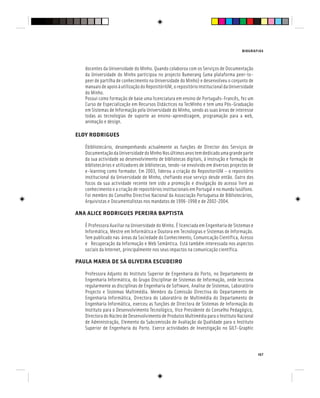 BIOGRAFIAS
167
docentes da Universidade do Minho. Quando colaborou com os Serviços de Documentação
da Universidade do Minho participou no projecto Bumerang (uma plataforma peer-to-
peer de partilha de conhecimento na Universidade do Minho) e desenvolveu o conjunto de
manuaisdeapoioàutilizaçãodoRepositóriUM,orepositórioinstitucionaldaUniversidade
do Minho.
Possui como formação de base uma licenciatura em ensino de Português-Francês, fez um
Curso de Especialização em Recursos Didácticos na TecMinho e tem uma Pós-Graduação
em Sistemas de Informação pela Universidade do Minho, sendo as suas áreas de interesse
todas as tecnologias de suporte ao ensino-aprendizagem, programação para a web,
animação e design.
ELOY RODRIGUES
Ébibliotecário, desempenhando actualmente as funções de Director dos Serviços de
DocumentaçãodaUniversidadedoMinhoNosúltimosanostemdedicadoumagrandeparte
da sua actividade ao desenvolvimento de bibliotecas digitais, à instrução e formação de
bibliotecários e utilizadores de bibliotecas, tendo-se envolvido em diversos projectos de
e-learning como formador. Em 2003, liderou a criação do RepositoriUM – o repositório
institucional da Universidade de Minho, chefiando esse serviço desde então. Outro dos
focos da sua actividade recente tem sido a promoção e divulgação do acesso livre ao
conhecimento e a criação de repositórios institucionais em Portugal e no mundo lusófono.
Foi membro do Conselho Directivo Nacional da Associação Portuguesa de Bibliotecários,
Arquivistas e Documentalistas nos mandatos de 1996-1998 e de 2002-2004.
ANA ALICE RODRIGUES PEREIRA BAPTISTA
É Professora Auxiliar na Universidade do Minho. É licenciada em Engenharia de Sistemas e
Informática, Mestre em Informática e Doutora em Tecnologias e Sistemas de Informação.
Tem publicado nas áreas da Sociedade do Conhecimento, Comunicação Científica, Acesso
e Recuperação da Informação e Web Semântica. Está também interessada nos aspectos
sociais da Internet, principalmente nos seus impactos na comunicação científica.
PAULA MARIA DE SÁ OLIVEIRA ESCUDEIRO
Professora Adjunto do Instituto Superior de Engenharia do Porto, no Departamento de
Engenharia Informática, do Grupo Disciplinar de Sistemas de Informação, onde lecciona
regularmente as disciplinas de Engenharia de Software, Analise de Sistemas, Laboratório
Projecto e Sistemas Multimédia. Membro da Comissão Directiva do Departamento de
Engenharia Informática, Directora do Laboratório de Multimédia do Departamento de
Engenharia Informática, exerceu as funções de Directora de Sistemas de Informação do
Instituto para o Desenvolvimento Tecnológico, Vice Presidente do Conselho Pedagógico,
Directora do Núcleo de Desenvolvimento de Produtos Multimédia para o Instituto Nacional
de Administração, Elemento da Subcomissão de Avaliação da Qualidade para o Instituto
Superior de Engenharia do Porto. Exerce actividades de Investigação no GILT-Graphic
 