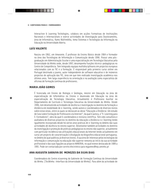 168
E - CONTEÚDOS PARA E - FORMADORES
Interaction & Learning Techologies, colabora em acções Formativas de Instituições
Nacionais e Internacionais e exerce actividades de Investigação para Doutoramento,
área de Informática, Ramo Multimédia, tema Sistemas e Tecnologias da Informação na
Educação na Universidade Aberta.
LUÍS VALENTE
Nasceu em 1962, em Amarante. É professor do Ensino Básico desde 1984 e formador
na área das Tecnologias de Informação e Comunicação desde 1996. Possui uma pós-
graduação em Administração Escolar e uma especialização em Tecnologia Educativa pela
Universidade do Minho onde, desde 1997, desempenha funções técnico-pedagógicas no
Centro de Competência. Tem integrado equipas multidisciplinares em projectos europeus
relacionados com as TIC e a formação. É responsável pelo primeiro curso online em
Portugal destinado a jovens, autor independente de software educativo e de inúmeros
projectos de aplicação das TIC, área em que tem realizado investigação académica nos
últimos anos. Tem larga experiência na orientação e na avaliação como especialista de
oficinas de formação contínua de professores.
MARIA JOÃO GOMES
É licenciada em Ensino de Biologia e Geologia, mestre em Educação na área de
especialização de Informática no Ensino e doutorada em Educação na área de
especialização de Tecnologia Educativa. Actualmente é Professora Auxiliar no
Departamento de Currículo e Tecnologia Educativa da Universidade do Minho. Desde
1996, tem desenvolvido actividades de docência e investigação no domínio da formação a
distância em modalidade de e-learning, sendo autora e coordenadora de diversos textos
sobre estas áreas, entre os quais se destacam as obras “Educação a Distância: Um estudo
de Caso sobre Formação de Professores via Internet”, da qual é autora, e “E-Learning para
E-Formadores”, obra da qual é coordenadora e revisora científica. Tem sido consultora e
avaliadora de diversos projectos no domínio da educação a distância e e-learning tendo
igualmente incorporado desde há vários anos práticas de e-learning no âmbito das suas
actividades de docência no ensino superior. Desenvolve também actividades no domínio
da investigação e promoção de práticas pedagógicas no ensino não superior, actualmente
com particular incidência nas utilizações educacionais da Internet tendo actualmente em
curso um projecto de caracterização e divulgação da blogosfera educacional portuguesa,
no âmbito do qual publicou já diversos textos. A sua área de interesse pelas tecnologias da
informação e comunicação na educação não superior remonta ao início da sua actividade
profissional e das suas ligações ao projecto MINERVA, no qual esteve destacada de 1989 a
1991. Pode ser contactada por correio electrónico para mjgomes@iep.uminho.pt
ANA AUGUSTA SARAIVA DE MENEZES DA SILVA DIAS
Coordenadora do Centro eLearning do Gabinete de Formação Contínua da Universidade
do Minho. [TecMinho -Interface da Universidade do Minho]. Para além da actividade de
 