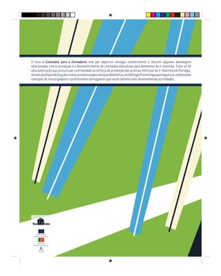 E - CONTEÚDOS PARA E - FORMADORES
Governo da
República Portuguesa
POEFDS
União Europeia
Fundo Social Europeu
O livro e-Conteúdos para e-Formadores tem por objectivo divulgar conhecimento e discutir algumas abordagens
relacionadas com a concepção e o desenvolvimento de conteúdos educativos para ambientes de e-learning. Trata-se de
uma publicação que procura dar continuidade ao esforço de promoção das práticas efectivas de e-learning em Portugal,
atravésdadisponibilizaçãoatodososinteressadosnestaproblemática,debibliografiaemlínguaportuguesaecombinando
sinergias de investigadores e profissionais portugueses que neste domínio vêm desenvolvendo actividades.
 