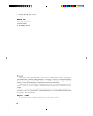 E - CONTEÚDOS PARA E - FORMADORES
20
PAULO DIAS
Instituto de Educação e Psicologia
Universidade do Minho
e - Mail: pdias@iep.uminho.pt
Resumo
Um dos desafios da Educação para a Sociedade da Informação consiste no desenvolvimento das redes e comunidades vir-
tuais de aprendizagem. A comunidade de aprendizagem emerge do conjunto dos processos de interacção realizados no âmbito
das redes de comunicação, apresentando um forte sentido de especialização das actividades bem como características de
organização próprias ao espaço do virtual no desenvolvimento das interacções sociais e cognitivas.
A transformação da rede de informação e comunicação numa comunidade implica a intencionalidade, envolvimento
individual e colectivo nos processos, actividades e contextos de participação, partilha e construção colaborativa das apren-
dizagens.
Para este desenvolvimento contribuem as práticas de mediação colaborativa orientadas para negociação dos objectivos e
actividades do grupo na criação da representação de conhecimento distribuída, as quais constituem os factores mobilizadores
da comunidade e da sua sustentabilidade.
Palavras - Chave
Contextos de aprendizagem, mediação colaborativa, conhecimento distribuído, negociação.
 