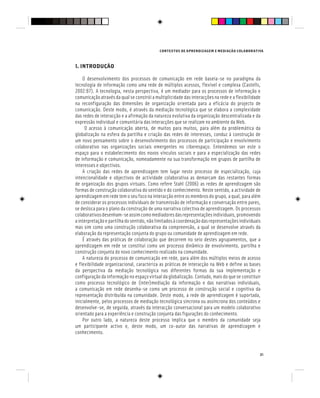 CONTEXTOS DE APRENDIZAGEM E MEDIAÇÃO COLABORATIVA
21
1. INTRODUÇÃO
O desenvolvimento dos processos de comunicação em rede baseia-se no paradigma da
tecnologia de informação como uma rede de múltiplos acessos, flexível e complexa (Castells,
2002:87). A tecnologia, nesta perspectiva, é um mediador para os processos de informação e
comunicação através da qual se constrói a multiplicidade das interacções na rede e a flexibilidade
na reconfiguração das dimensões de organização orientada para a eficácia do projecto de
comunicação. Deste modo, é através da mediação tecnológica que se elabora a complexidade
das redes de interacção e a afirmação da natureza evolutiva da organização descentralizada e da
expressão individual e comunitária das interacções que se realizam no ambiente da Web.
O acesso à comunicação aberta, de muitos para muitos, para além da problemática da
globalização na esfera da partilha e criação das redes de interesses, conduz à construção de
um novo pensamento sobre o desenvolvimento dos processos de participação e envolvimento
colaborativo nas organizações sociais emergentes no ciberespaço. Entendemos ser este o
espaço para o estabelecimento dos novos vínculos sociais e para a especialização das redes
de informação e comunicação, nomeadamente na sua transformação em grupos de partilha de
interesses e objectivos.
A criação das redes de aprendizagem tem lugar neste processo de especialização, cuja
intencionalidade e objectivos de actividade colaborativa as demarcam das restantes formas
de organização dos grupos virtuais. Como refere Stahl (2006) as redes de aprendizagem são
formas de construção colaborativa do sentido e do conhecimento. Neste sentido, a actividade de
aprendizagem em rede tem o seu foco na interacção entre os membros do grupo, a qual, para além
de considerar os processos individuais de transmissão de informação e conversação entre pares,
se desloca para o plano da construção de uma narrativa colectiva de aprendizagem. Os processos
colaborativosdesenham-seassimcomomediadoresdasrepresentaçõesindividuais,promovendo
ainterpretaçãoepartilhadosentido,nãolimitadosàcoordenaçãodasrepresentaçõesindividuais
mas sim como uma construção colaborativa da compreensão, a qual se desenvolve através da
elaboração da representação conjunta do grupo ou comunidade de aprendizagem em rede.
É através das práticas de colaboração que decorrem no seio destes agrupamentos, que a
aprendizagem em rede se constitui como um processo dinâmico de envolvimento, partilha e
construção conjunta do novo conhecimento realizado na comunidade.
A natureza do processo de comunicação em rede, para além dos múltiplos meios de acesso
e flexibilidade organizacional, caracteriza as práticas de interacção na Web e define as bases
da perspectiva da mediação tecnológica nas diferentes formas da sua implementação e
configuração da informação no espaço virtual da globalização. Contudo, mais do que se constituir
como processo tecnológico de (inter)mediação da informação e das narrativas individuais,
a comunicação em rede desenha-se como um processo de construção social e cognitiva da
representação distribuída na comunidade. Deste modo, a rede de aprendizagem é suportada,
inicialmente, pelos processos de mediação tecnológica síncrona ou assíncrona dos conteúdos e
desenvolve-se, de seguida, através da interacção conversacional para um modelo colaborativo
orientado para a experiência e construção conjunta das figurações do conhecimento.
Por outro lado, a natureza deste processo implica que o membro da comunidade seja
um participante activo e, deste modo, um co-autor das narrativas de aprendizagem e
conhecimento.
 