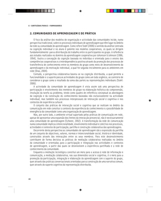 E - CONTEÚDOS PARA E - FORMADORES
22
2. COMUNIDADES DE APRENDIZAGEM E DE PRÁTICA
O foco da análise dos modelos de organização e actividade das comunidades incide, numa
perspectiva tradicional, sobre os processos individuais de aprendizagem que têm lugar no âmbito
da rede ou comunidade de aprendizagem. Como refere Stahl (2006) o sentido da análise centrada
na cognição individual e no aluno é patente nos modelos cooperativos, os quais se dirigem
fundamentalmente para a distribuição do trabalho entre os participantes no grupo. A referência
aos estudos realizados no domínio da aprendizagem cooperativa por Johonson & Johnson (1986;
1994), ilustra a concepção da cognição baseada no indivíduo e orientada para o ensino das
competências cooperativas e a interdependência positiva através da promoção dos processos de
transferência de conhecimento entre os membros do grupo como meio de desenvolvimento da
aprendizagem e da motivação individual, a qual foi seguida inicialmente para os ambientes em
rede (Dias, 2004).
Contudo, a perspectiva colaborativa baseia-se na cognição distribuída, a qual permite a
funcionalidade e o suporte para as actividades do grupo como um todo orgânico, ao contrário de
considerar o grupo como o resultado da soma das partes ou representações individuais (Stahl:
2006).
A actividade da comunidade de aprendizagem é vista assim sob uma perspectiva de
participação e envolvimento dos membros do grupo na elaboração holística da compreensão,
resolução da tarefa ou problema, tendo como quadro de referência conceptual as abordagens
da cognição e da construção do conhecimento baseadas não exclusivamente na actividade
individual, mas também nos processos interpessoais de interacção social e cognitiva e nos
contextos de experiência cultural.
O conjunto das práticas de interacção social e cognitiva que se realizam no âmbito da
comunicação em rede constitui o contexto da experiência do conhecimento e a possibilidade de
emergência da comunidade como uma organização de aprendizagem.
Mas, por outro lado, o ambiente virtual suportado pelas práticas de comunicação em rede,
apesar de apresentar uma expansão dos limites da interacção presencial, não é necessariamente
uma comunidade de aprendizagem (Schwier, 2002). A transformação da rede de comunicação
numa comunidade implica a intencionalidade, envolvimento individual e colectivo nos processos,
actividades e contextos de participação, partilha e construção colaborativa das aprendizagens.
Decorrente desta perspectiva as comunidades de aprendizagem são a expressão da partilha
de um conjunto de objectivos, valores, normas e intencionalidade social, história e identidade,
construídos através das interacções entre os seus membros. Para este desenvolvimento
contribuem de forma decisiva as práticas de mediação colaborativa realizadas no âmbito
da comunidade e orientadas para a participação e integração nas actividades e contextos
de aprendizagem, a partir das quais se desenvolvem a experiência partilhada e a rede de
conhecimento da comunidade.
Enquanto a mediação tecnológica constitui um meio para o acesso à rede de informação e
comunicação, a mediação colaborativa, nas sua dimensões social e cognitiva, é o meio para a
promoção da participação, integração e elaboração da aprendizagem com o suporte do grupo,
quer através das práticas conversacionais orientadas para a construção de uma narrativa comum,
quer através do suporte cognitivo da representação distribuída.
 