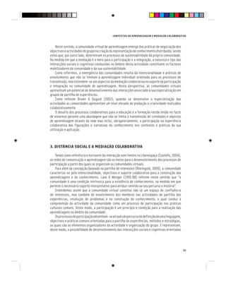 CONTEXTOS DE APRENDIZAGEM E MEDIAÇÃO COLABORATIVA
23
Neste sentido, a comunidade virtual de aprendizagem emerge das práticas de negociação dos
objectivoseactividadesdogruponacriaçãodarepresentaçãodeconhecimentodistribuída,sendo
estas que, por outro lado, determinam os processos de sustentabilidade da própria comunidade.
Na medida em que a mediação é o meio para a participação e a integração, a natureza e tipo das
interacções sociais e cognitivas conduzidas no âmbito desta actividade constituem os factores
mobilizadores da comunidade e da sua sustentabilidade.
Como referimos, a emergência das comunidades resulta da intencionalidade e práticas de
envolvimento que não se limitam à aprendizagem individual orientada para os processos de
transmissão,masestendem-seaosaspectosdamediaçãocolaborativanosuportedaparticipação
e integração na comunidade de aprendizagem. Nesta perspectiva, as comunidades virtuais
apresentam um potencial de desenvolvimento das interacções associado à sua especialização em
grupos de partilha de experiências.
Como referem Brown & Duguid (2002), quando se desenvolve a especialização das
actividades as comunidades apresentam um nível elevado de produção e criatividade realizados
colaborativamente.
O desafio dos processos colaborativos para a educação e a formação reside então no facto
de estarmos perante uma abordagem que não se limita à transmissão de conteúdos e objectos
de aprendizagem através da rede mas inclui, obrigatoriamente, a participação na experiência
colaborativa das figurações e narrativas do conhecimento nos contextos e práticas da sua
utilização e aplicação.
3. DISTÂNCIA SOCIAL E A MEDIAÇÃO COLABORATIVA
Tendo como referência o horizonte da interacção sem limites no ciberespaço (Castells, 2004),
as redes de comunicação e aprendizagem são os meios para o desenvolvimento dos processos de
participação a partir dos quais se organizam as comunidades virtuais.
Para além da concepção baseada na partilha de interesses (Rheingold, 2000), a comunidade
caracteriza-se pela intencionalidade, objectivos e suporte colaborativo para a construção das
aprendizagens e do conhecimento. Lave & Wenger (1995:98) referem neste sentido que “a
comunidade é uma condição intrínseca para a existência de conhecimento, na medida em que
permite o necessário suporte interpretativo para atribuir sentido ao seu percurso e história”.
Entendemos assim que a comunidade virtual constitui não só um espaço de confluência
de interesses, mas também de envolvimento dos membros nas actividades de partilha das
experiências, resolução de problemas e na construção do conhecimento, o qual conduz à
compreensão da actividade da comunidade como um processo de participação nas práticas
culturais comuns. Deste modo, a participação é um princípio e condição para a realização das
aprendizagens no âmbito da comunidade.
Osprocessosdeparticipaçãodesenham-seatravésdopercursodedefiniçãodeumalinguagem,
objectivos e práticas comuns orientadas para a partilha de experiências, métodos e estratégias,
os quais são os elementos organizadores da actividade e organização do grupo. E representam,
deste modo, a possibilidade de desenvolvimento das interacções sociais e cognitivas orientadas
 