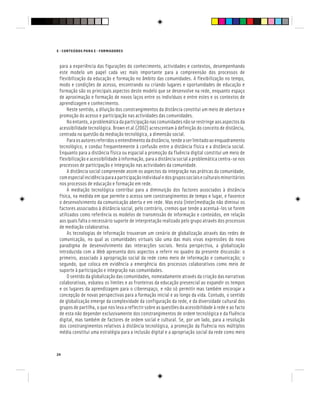 E - CONTEÚDOS PARA E - FORMADORES
24
para a experiência das figurações do conhecimento, actividades e contextos, desempenhando
este modelo um papel cada vez mais importante para a compreensão dos processos de
flexibilização da educação e formação no âmbito das comunidades. A flexibilização no tempo,
modo e condições de acesso, encontrando ou criando lugares e oportunidades de educação e
formação são os principais aspectos deste modelo que se desenvolve na rede, enquanto espaço
de aproximação e formação de novos laços entre os indivíduos e entre estes e os contextos de
aprendizagem e conhecimento.
Neste sentido, a diluição dos constrangimentos da distância constitui um meio de abertura e
promoção do acesso e participação nas actividades das comunidades.
No entanto, a problemática da participação nas comunidades não se restringe aos aspectos da
acessibilidade tecnológica. Brown et al.(2002) acrescentam à definição do conceito de distância,
centrada na questão da mediação tecnológica, a dimensão social.
Paraosautoresreferidosoentendimentodadistância,tendeaserlimitadoaoenquadramento
tecnológico, e conduz frequentemente à confusão entre a distância física e a distância social.
Enquanto para a distância física ou espacial a promoção da fluência digital constitui um meio de
flexibilização e acessibilidade à informação, para a distância social a problemática centra-se nos
processos de participação e integração nas actividades da comunidade.
A distância social compreende assim os aspectos da integração nas práticas da comunidade,
comespecialincidênciaparaaparticipaçãoindividualedosgrupossociaiseculturaisminoritários
nos processos de educação e formação em rede.
A mediação tecnológica contribui para a diminuição dos factores associados à distância
física, na medida em que permite o acesso sem constrangimentos de tempo e lugar, e favorece
o desenvolvimento da comunicação aberta e em rede. Mas esta (inter)mediação não diminui os
factores associados à distância social, pelo contrário, cremos que tende a acentuá-los se forem
utilizados como referência os modelos de transmissão de informação e conteúdos, em relação
aos quais falta o necessário suporte de interpretação realizado pelo grupo através dos processos
de mediação colaborativa.
As tecnologias de informação trouxeram um cenário de globalização através das redes de
comunicação, no qual as comunidades virtuais são uma das mais vivas expressões do novo
paradigma de desenvolvimento das interacções sociais. Nesta perspectiva, a globalização
introduzida com a Web apresenta dois aspectos a referir no quadro da presente discussão: o
primeiro, associado à apropriação social da rede como meio de informação e comunicação; o
segundo, que coloca em evidência a emergência dos processos colaborativos como meio de
suporte à participação e integração nas comunidades.
O sentido da globalização das comunidades, nomeadamente através da criação das narrativas
colaborativas, esbateu os limites e as fronteiras da educação presencial ao expandir os tempos
e os lugares da aprendizagem para o ciberespaço, e não só permitir mas também encorajar a
concepção de novas perspectivas para a formação inicial e ao longo da vida. Contudo, o sentido
de globalização emerge da complexidade da configuração da rede, e da diversidade cultural dos
grupos de partilha, o que nos leva a reflectir sobre as questões da acessibilidade à rede e ao facto
de esta não depender exclusivamente dos constrangimentos de ordem tecnológica e da fluência
digital, mas também de factores de ordem social e cultural. Se, por um lado, para a resolução
dos constrangimentos relativos à distância tecnológica, a promoção da fluência nos múltiplos
média constitui uma estratégia para a inclusão digital e a apropriação social da rede como meio
 