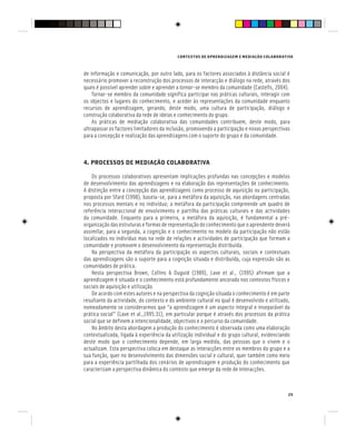 CONTEXTOS DE APRENDIZAGEM E MEDIAÇÃO COLABORATIVA
25
de informação e comunicação, por outro lado, para os factores associados à distância social é
necessário promover a reconstrução dos processos de interacção e diálogo na rede, através dos
quais é possível aprender sobre e aprender a tornar-se membro da comunidade (Castells, 2004).
Tornar-se membro da comunidade significa participar nas práticas culturais, interagir com
os objectos e lugares do conhecimento, e aceder às representações da comunidade enquanto
recursos de aprendizagem, gerando, deste modo, uma cultura de participação, diálogo e
construção colaborativa da rede de ideias e conhecimento do grupo.
As práticas de mediação colaborativa das comunidades contribuem, deste modo, para
ultrapassar os factores limitadores da inclusão, promovendo a participação e novas perspectivas
para a concepção e realização das aprendizagens com o suporte do grupo e da comunidade.
4. PROCESSOS DE MEDIAÇÃO COLABORATIVA
Os processos colaborativos apresentam implicações profundas nas concepções e modelos
de desenvolvimento das aprendizagens e na elaboração das representações de conhecimento.
A distinção entre a concepção das aprendizagens como processo de aquisição ou participação,
proposta por Sfard (1998), baseia-se, para a metáfora da aquisição, nas abordagens centradas
nos processos mentais e no indivíduo; a metáfora da participação compreende um quadro de
referência interaccional de envolvimento e partilha das práticas culturais e das actividades
da comunidade. Enquanto para a primeira, a metáfora da aquisição, é fundamental a pré-
organização das estruturas e formas de representação do conhecimento que o aprendente deverá
assimilar, para a segunda, a cognição e o conhecimento no modelo da participação não estão
localizados no indivíduo mas na rede de relações e actividades de participação que formam a
comunidade e promovem o desenvolvimento da representação distribuída.
Na perspectiva da metáfora da participação os aspectos culturais, sociais e contextuais
das aprendizagens são o suporte para a cognição situada e distribuída, cuja expressão são as
comunidades de prática.
Nesta perspectiva Brown, Collins & Duguid (1989), Lave et al., (1995) afirmam que a
aprendizagem é situada e o conhecimento está profundamente ancorado nos contextos físicos e
sociais de aquisição e utilização.
De acordo com estes autores e na perspectiva da cognição situada o conhecimento é em parte
resultante da actividade, do contexto e do ambiente cultural no qual é desenvolvido e utilizado,
nomeadamente se considerarmos que “a aprendizagem é um aspecto integral e inseparável da
prática social” (Lave et al.,1995:31), em particular porque é através dos processos da prática
social que se definem a intencionalidade, objectivos e o percurso da comunidade.
No âmbito desta abordagem a produção do conhecimento é observada como uma elaboração
contextualizada, ligada à experiência da utilização individual e do grupo cultural, evidenciando
deste modo que o conhecimento depende, em larga medida, das pessoas que o vivem e o
actualizam. Esta perspectiva coloca em destaque as interacções entre os membros do grupo e a
sua função, quer no desenvolvimento das dimensões social e cultural, quer também como meio
para a experiência partilhada dos cenários de aprendizagem e produção do conhecimento que
caracterizam a perspectiva dinâmica do contexto que emerge da rede de interacções.
 
