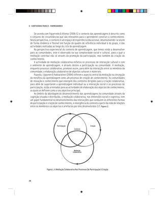 E - CONTEÚDOS PARA E - FORMADORES
26
De acordo com Figueiredo & Afonso (2006:5) o contexto das aprendizagens é descrito como
o conjunto de circunstâncias que são relevantes para o aprendente construir o conhecimento.
Nesta perspectiva, o contexto é um espaço de experiência educacional, desenvolvendo-se assim
de forma dinâmica e flexível em função do quadro de referência individual e do grupo, e das
actividades realizadas ao longo do ciclo de aprendizagem.
Na perspectiva experiencial do contexto de aprendizagem, que temos vindo a desenvolver
para as comunidades, este é observado na sua complexidade social e cultural, para a qual a
mediação contribui não só através da promoção da participação, mas também da criação do
conhecimento.
A actividade de mediação colaborativa enfatiza os processos de interacção cultural e com
o ambiente de aprendizagem, e através destes a participação na comunidade. A mediação,
enquanto processo colaborativo, promove assim, para além da interacção entre os membros da
comunidade, a elaboração colaborativa de objectos culturais e materiais.
Paavola, Lipponen & Hakkarainen (2004) referem o aspecto central da mediação na concepção
da metáfora da aprendizagem como um processo de criação de conhecimento. As comunidades
de inovação e conhecimento que emergem dos contextos dirigidos para a criação colaborativa,
para além de suportarem a aprendizagem individual ou a interacção social e os processos de
participação, estão orientadas para as actividades de elaboração dos objectos de conhecimento,
os quais se definem como o seu objectivo principal.
No âmbito da abordagem do desenvolvimento das aprendizagens na comunidade através da
cognição situada e distribuída, a mediação colaborativa, nas dimensões social e cognitiva, tem
um papel fundamental no desenvolvimento das interacções que conduzem às diferentes formas
de participação e criação de conhecimento, e emergência do contexto a partir da rede de relações
entre os membros e os objectos e artefactos por eles desenvolvidos (cf. Figura 1).
Figura 1. A Mediação Colaborativa Nos Processos De Participação E Criação
Mediação
Colaborativa
Mediação
Colaborativa
Mediação
Contexto
Participação Criação
 