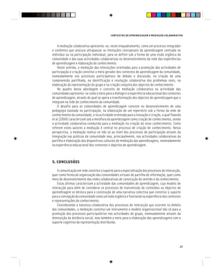 CONTEXTOS DE APRENDIZAGEM E MEDIAÇÃO COLABORATIVA
27
A mediação colaborativa apresenta-se, neste enquadramento, como um processo integrador
e sistémico que procura ultrapassar as limitações conceptuais da aprendizagem centrada no
indivíduo ou na participação individual, para se definir sob a forma de uma visão orgânica da
comunidade e das suas actividades colaborativas no desenvolvimento da rede das experiências
de aprendizagem e elaboração do conhecimento.
Neste sentido, a mediação das interacções orientadas para a promoção das actividades de
participação e criação constitui o meio gerador dos contextos de aprendizagem da comunidade,
nomeadamente nos processos participativos de debate e discussão, na criação de uma
compreensão partilhada, na identificação e resolução colaborativa dos problemas reais, na
elaboração da representação do grupo e na criação conjunta dos objectos de conhecimento.
No quadro desta abordagem o conceito de mediação colaborativa na actividade das
comunidadesapresenta-secomoomeioparaodiálogoeaexperiênciaeducacionaldoscontextos
de aprendizagem, através do qual se opera a transformação dos objectos de aprendizagem que o
integram na rede de conhecimento da comunidade.
O desafio para as comunidades de aprendizagem consiste no desenvolvimento de uma
pedagogia baseada na participação, na elaboração de um repertório sob a forma da rede de
conhecimento da comunidade, e na actividade orientada para a inovação e criação, a qual Paavola
et al.(2004) caracterizam sob a metáfora da aprendizagem como criação de conhecimento, sendo
a actividade colaborativa conduzida para a mediação na criação do novo conhecimento. Como
referem estes autores a mediação é central no processo de criação de conhecimento. Nesta
perspectiva, a mediação realiza-se não só ao nível dos processos de participação através da
integração nas práticas da comunidade mas, principalmente, nas actividades colaborativas da
partilha e elaboração dos dispositivos culturais de mediação das aprendizagens, nomeadamente
na experiência educacional dos contextos e objectos de aprendizagem.
5. CONCLUSÕES
A comunicação em rede constitui o suporte para a especialização dos processos de interacção,
quer como forma de organização das comunidades virtuais de partilha de informação, quer como
meio de desenvolvimento das redes colaborativas de construção do sentido e do conhecimento.
Estas últimas caracterizam a actividade das comunidades de aprendizagem, cujo modelo de
interacção para além de considerar os processos de transmissão de conteúdos ou objectos de
aprendizagem se desloca para a construção de uma narrativa colectiva que constitui o suporte
para a concepção da comunidade como um todo orgânico e funcional na experiência dos contextos
e representações do conhecimento.
Considerando a natureza colaborativa dos processos de interacção que ocorrem no âmbito
das comunidades, a mediação constitui um instrumento e modelo organizacional não só para a
promoção dos processos participatórios nas actividades do grupo, nomeadamente através da
diminuição da distância social, mas também o meio para a elaboração das aprendizagens com o
suporte cognitivo da representação distribuída.
 