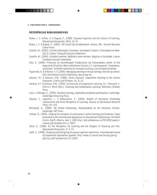 E - CONTEÚDOS PARA E - FORMADORES
28
REFERÊNCIAS BIBLIOGRÁFICAS
Brown, J. S, Collins, A. & Duguid, P., (1989). Situated Cognition and the Culture of Learning.
Educational Researcher, 18(1), 32-42.
Educational Researcher, 18(1), 32-42.
Educational Researcher
Brown, J. S. & Duguid, P., (2002). The Social Life of Information. Boston, MA.: Harvard Business
School Press.
Castells, M., (2002). A Era da Informação: Economia, Sociedade e Cultura. A Sociedade em Rede.
(vol.I). Lisboa: Fundação Calouste Gulbenkian
Castells, M., (2004). A Galáxia Internet, Reflexões sobre Internet, Negócios e Sociedade.Lisboa:
Fundação Calouste Gulbenkian
Dias, P., (2004). Processos de Aprendizagem Colaborativa nas Comunidades online. In Ana
AugustadaSilvaDiaseMariaJoãoGomes(Coords.),E-LearningparaE-Formadores.
Guimarães: TecMinho/Gabinete de Formação Contínua, Universidade do Minho.
Figueiredo,D.A.&Afonso,A.P.,(2006).ManagingLearninginVirtualSettings:theroleofcontext.
EUA: Information Science Publishing, Idea Group Inc.
Johnson, R.T. & Johnson, D.W., (1986). Action research: cooperative learning in the science
classroom. Science and Children, 24, 31-32.
Johnson, R.T. & Johnson, D.W., (1994). An Overview of Cooperative Learning. In J. Thousand, A.
Villa & A. Nevin (Eds.), Creativity and Collaborative Learning. Baltimore: Brookes
Press.
Lave, J. & Wenger, E., (1995). Situated Learning, Legitimate peripheral participation. Cambridge:
Cambridge University Press.
Paavola, S., Lipponen, L., & Hakkarainen, K., (2004). Models of Innovative Knowledge
Communities and Three Metaphors of Learning. Review of Educational Research
74(4), 557-576.
Rheingold, H., (2000). The Virtual Community: Homestanding on the Electronic Frontier.
Cambridge: MIT Press.
Schiwer, R., (2002). Shaping the metaphor of community in online learning environments. Paper
presented to the International Symposium on Educational Conferencing. The Banff
Centre, Banff, Alberta, June 1, 2002 http://cde.athabascau.ca/ISEC2002/papers/
schwier.pdf (acedido em 3.2.2007)
Sfard, A., (1998). On Two Metaphors for Learning and the Dangers of Choosing just One.
Educational Researcher, 27, 4-13.
Educational Researcher, 27, 4-13.
Educational Researcher
Stahl, G., (2006). Analyzing and designing the group cognitive experience. International Journal
of Cooperative Information Systems. http://www.cic.drexel.edu/faculty/gerry/
pub/ijcis.pdf (acedido em 31.5.2007)
 