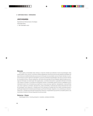 E - CONTEÚDOS PARA E - FORMADORES
32
JOSÉ BIDARRA
Departamento de Ciências Exactas e Tecnológicas
Universidade Aberta
e - Mail: bidarra@univ-ab.pt
Resumo
Neste capítulo, são abordados temas relativos à criação de conteúdos para ambientes virtuais de aprendizagem. Numa
primeira análise crítica, procura-se contrariar a ênfase exagerada nas características técnicas dos ambientes multimédia e do
pouco interesse normalmente dedicado aos processos de interacção e às necessidades reais do utilizador individual. As variá-
veis intrínsecas ao perfil cognitivo do aprendente e ao processo individual de aprendizagem, bem como as variáveis relativas
às circunstâncias sociais, culturais e geográficas, são muitas vezes ignoradas em face da adopção rápida de modernas tecno-
logias da informação e da comunicação. Num segundo plano, no sentido de desenvolver a capacidade individual do formando
e dar resposta a situações e circunstâncias extremamente variáveis, são abordados aspectos técnicos e pedagógicos que se
relacionam de perto com as ferramentas que amplificam os nossos processos cognitivos, nomeadamente, as que permitem
criar, tratar e organizar os conteúdos, aplicando texto, vídeo ou multimédia. É salientado que estamos ainda numa fase inicial
da investigação e que o design de e-conteúdos para fins de educação ou formação tem de ser melhor sustentado perante a
proliferação imparável de ferramentas de distribuição e partilha da informação. Argumenta-se no sentido de que o desenvol-
vimento de e-conteúdos para educação/formação deve referenciar o enquadramento que permite ao estudante planear o seu
envolvimento formativo e efectuar uma gestão activa do seu estudo.
Palavras - Chave
Aprendizagem online, e-learning, design de e-conteúdos, conteúdos multimédia.
 